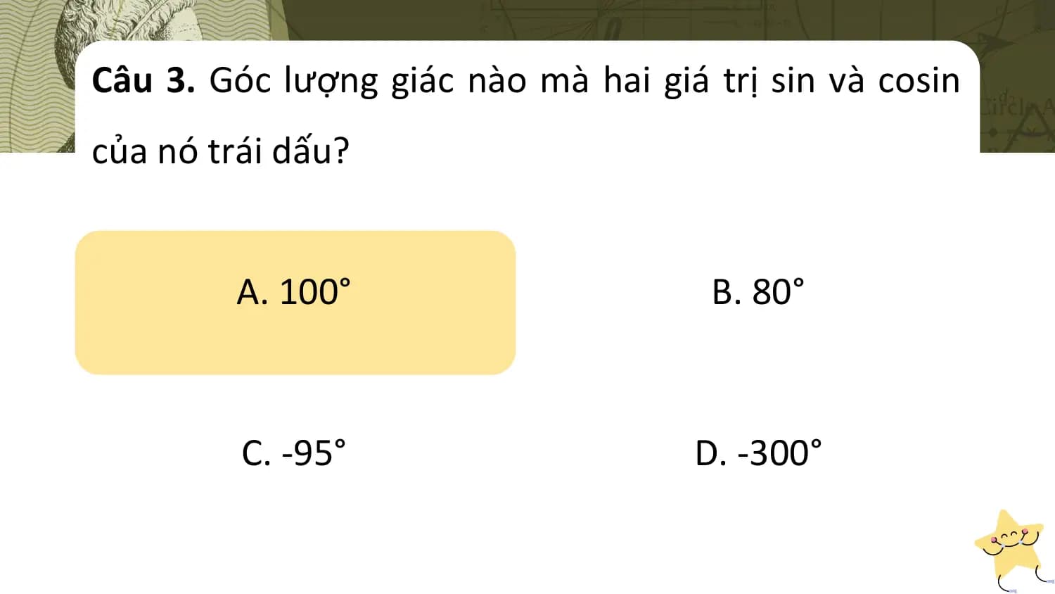 Câu 3. Góc lượng giác nào mà hai giá trị sin và cosin
của nó trái dấu?

 A. 100° B. 80°

 C. -95° D. -300°