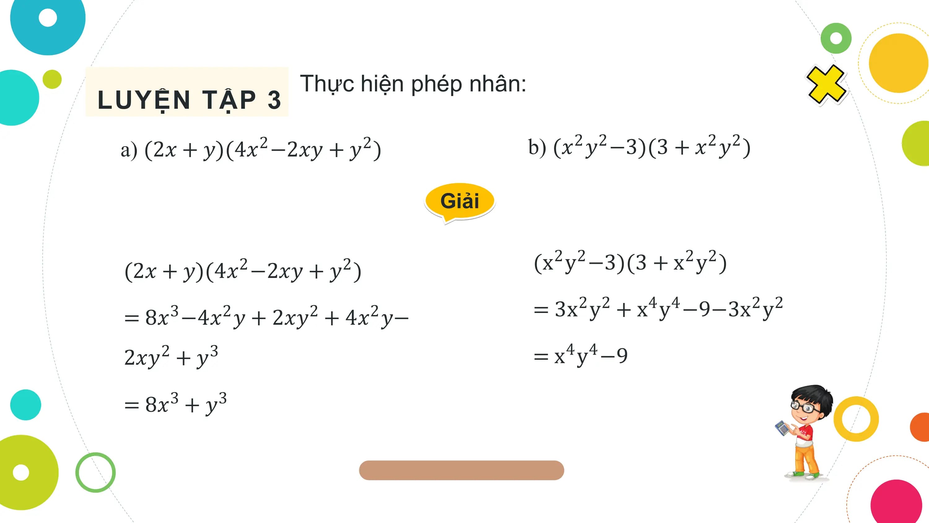 Thực hiện phép nhân:
LUYỆN TẬP 3
 a) (2𝑥 + 𝑦)(4𝑥2 −2𝑥𝑦 + 𝑦2 ) b) (𝑥2 𝑦2 −3)(3 + 𝑥2 𝑦2 )

 Giải

 (2𝑥 + 𝑦)(4𝑥2 −2𝑥𝑦 + 𝑦2 ) (x2 y2 −3)(3 + x2 y2 )

 = 8𝑥3 −4𝑥2 𝑦 + 2𝑥𝑦2 + 4𝑥2 𝑦− = 3x2 y2 + x4 y4 −9−3x2 y2

 2𝑥𝑦2 + 𝑦3 = x4 y4 −9

 = 8𝑥3 + 𝑦3