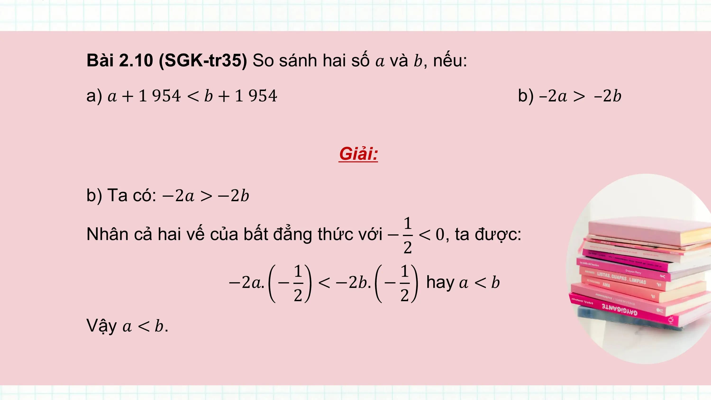 Bài 2.10 (SGK-tr35) So sánh hai số ? và ?, nếu:
a) ? + 1 954 < ? + 1 954 b) –2? > –2?

 Giải:

b) Ta có: −2? > −2?
 1
Nhân cả hai vế của bất đẳng thức với − < 0, ta được:
 2
 1 1
 −2?. − < −2?. − hay ? < ?
 2 2
Vậy ? < ?.
