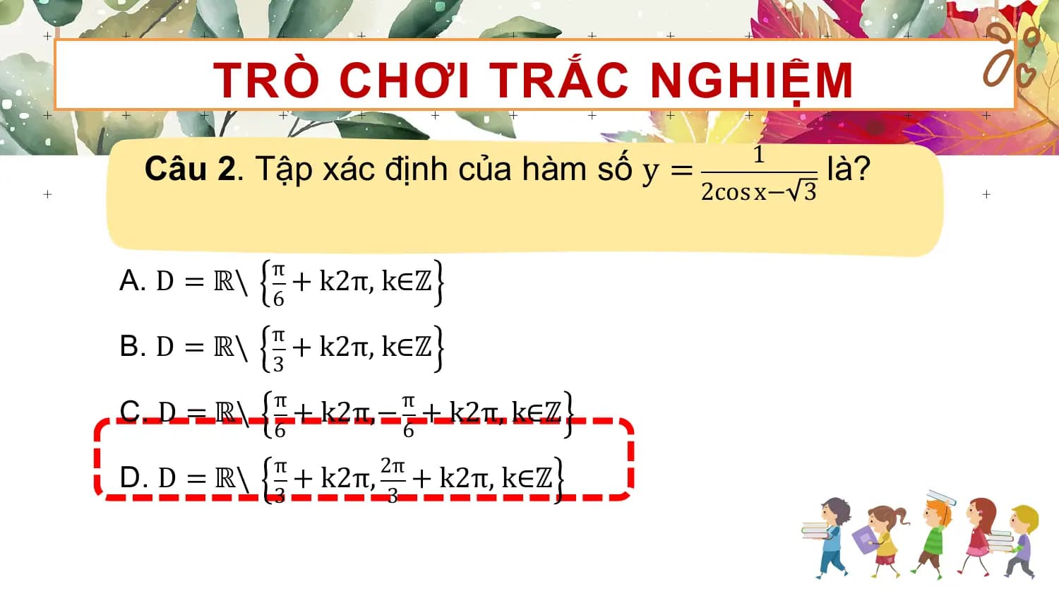 TRÒ CHƠI TRẮC NGHIỆM
 1
 Câu 2. Tập xác định của hàm số y = là?
 2cos x− 3

 π
A. D = ℝ\ + k2π, k∈ℤ
 6
 π
B. D = ℝ\ + k2π, k∈ℤ
 3
 π π
C. D = ℝ\ + k2π,− + k2π, k∈ℤ
 6 6
 π 2π
D. D = ℝ\ + k2π, + k2π, k∈ℤ
 3 3