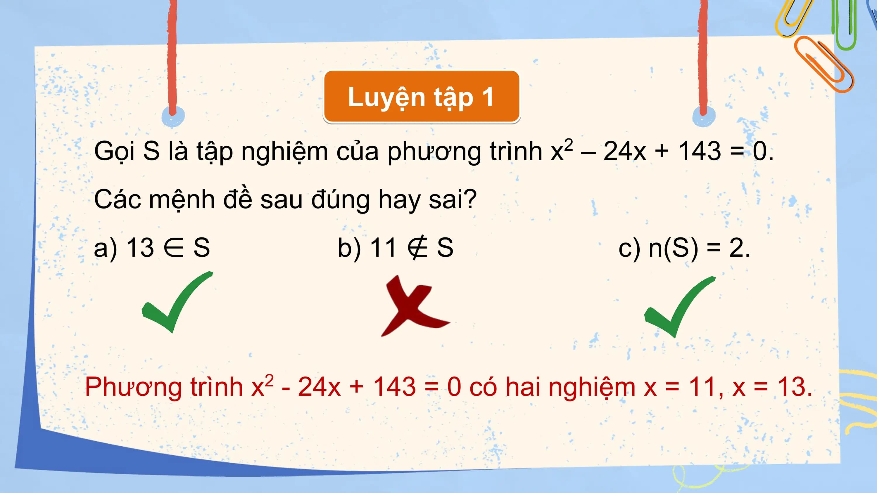 Luyện tập 1

Gọi S là tập nghiệm của phương trình x – 24x + 143 = 0.
 2

Các mệnh đề sau đúng hay sai?
a) 13 ∈ S b) 11 ∉ S c) n(S) = 2.

Phương trình x - 24x + 143 = 0 có hai nghiệm x = 11, x = 13.
 2