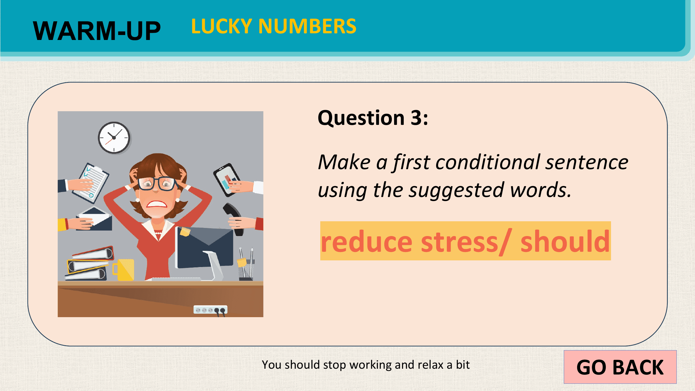 WARM-UP LUCKY NUMBERS

 Question 3:
 Make a first conditional sentence
 using the suggested words.

 reduce stress/ should

 You should stop working and relax a bit GO BACK