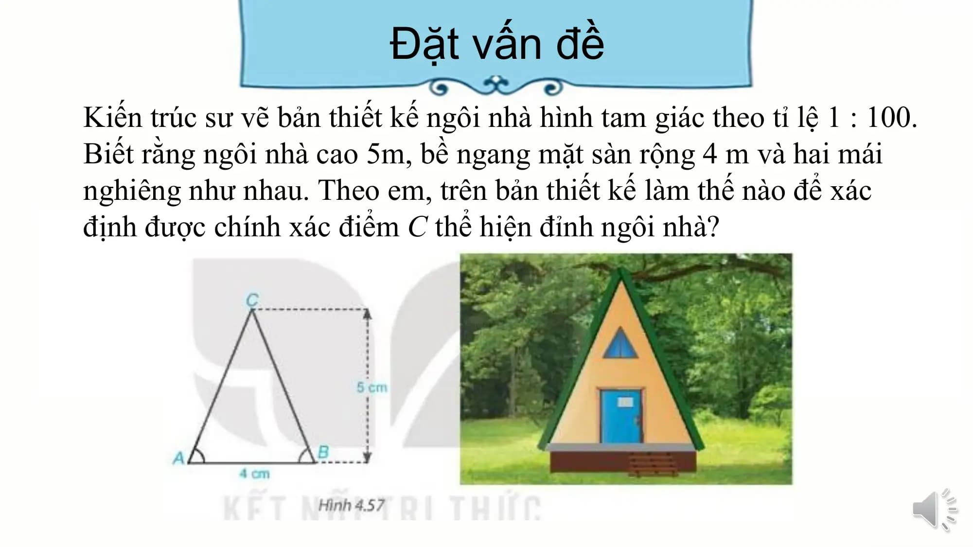 Đặt vấn đề
Kiến trúc sư vẽ bản thiết kế ngôi nhà hình tam giác theo tỉ lệ 1 : 100.
Biết rằng ngôi nhà cao 5m, bề ngang mặt sàn rộng 4 m và hai mái
nghiêng như nhau. Theo em, trên bản thiết kế làm thế nào để xác
định được chính xác điểm C thể hiện đỉnh ngôi nhà?