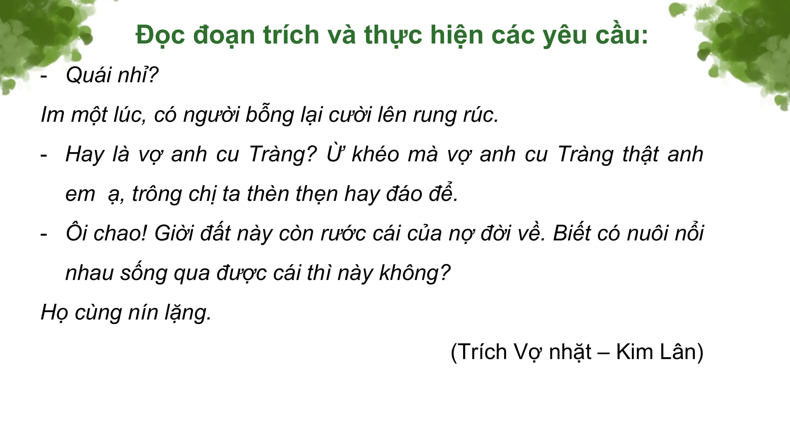 Đọc đoạn trích và thực hiện các yêu cầu:
- Quái nhỉ?
Im một lúc, có người bỗng lại cười lên rung rúc.
- Hay là vợ anh cu Tràng? Ừ khéo mà vợ anh cu Tràng thật anh
 em ạ, trông chị ta thèn thẹn hay đáo để.
- Ôi chao! Giời đất này còn rước cái của nợ đời về. Biết có nuôi nổi
 nhau sống qua được cái thì này không?
Họ cùng nín lặng.
 (Trích Vợ nhặt – Kim Lân)