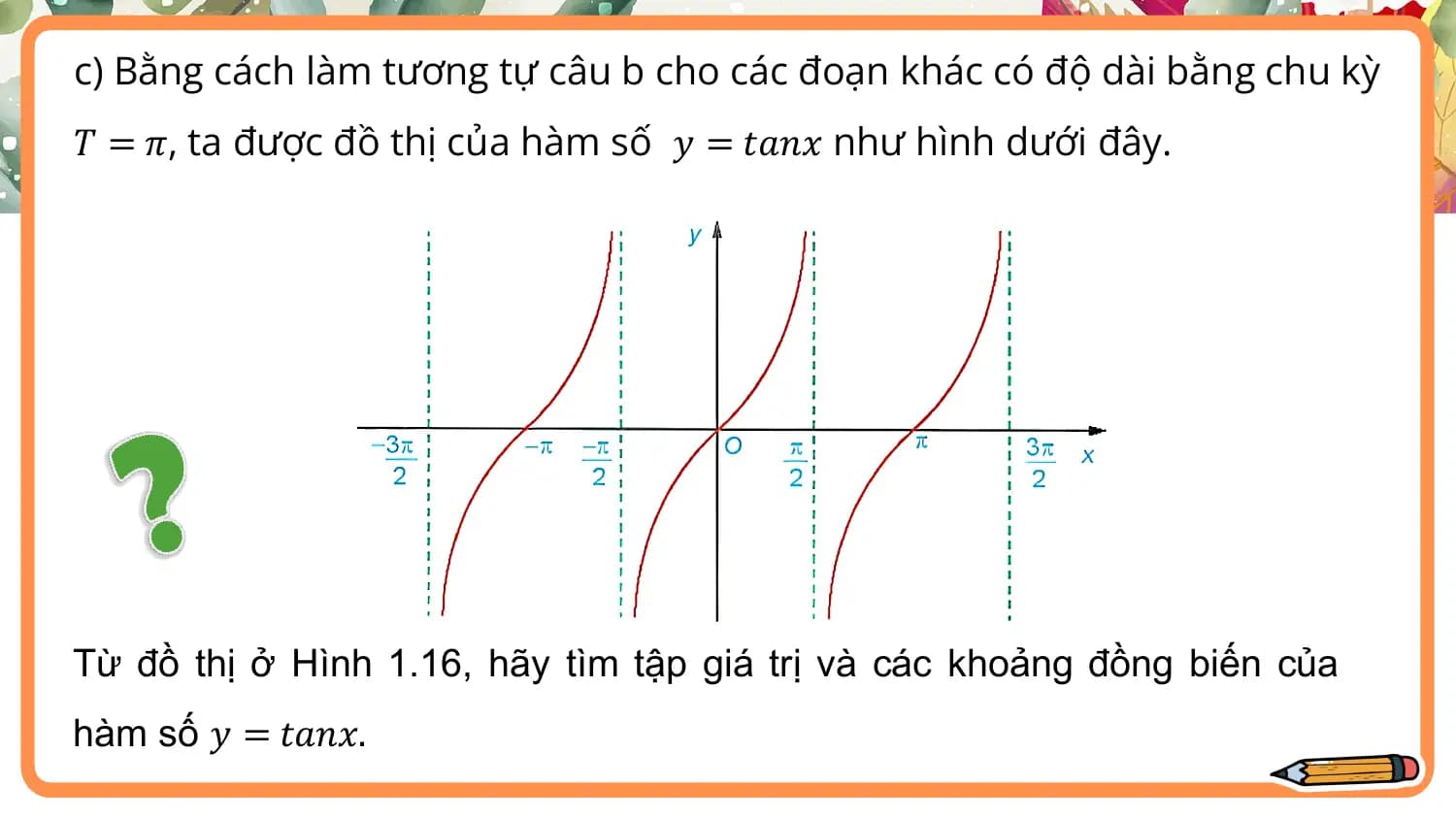 c) Bằng cách làm tương tự câu b cho các đoạn khác có độ dài bằng chu kỳ
𝑇 = 𝜋, ta được đồ thị của hàm số 𝑦 = 𝑡𝑎𝑛𝑥 như hình dưới đây.

Từ đồ thị ở Hình 1.16, hãy tìm tập giá trị và các khoảng đồng biến của
hàm số 𝑦 = 𝑡𝑎𝑛𝑥.
