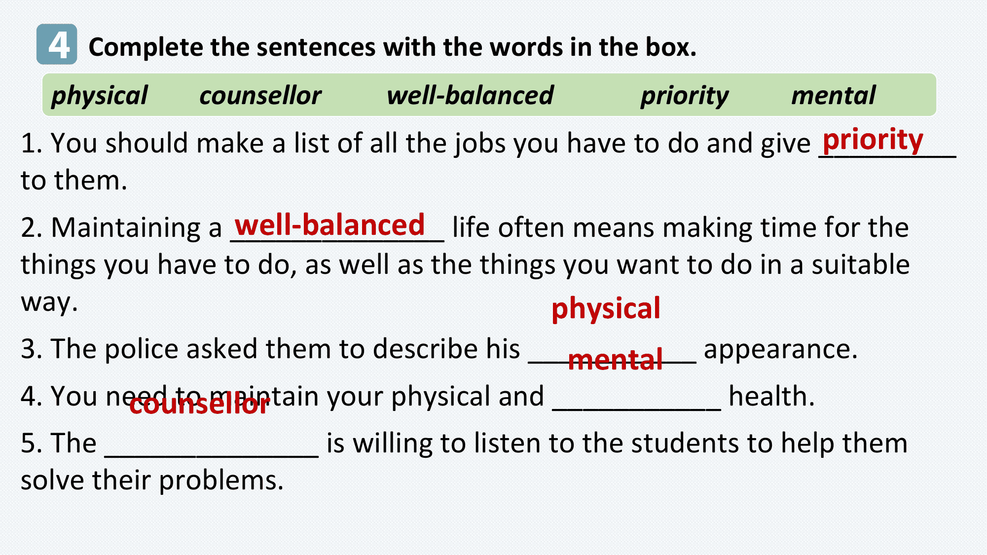 4 Complete the sentences with the words in the box.
 physical counsellor well-balanced priority mental
 priority
1. You should make a list of all the jobs you have to do and give _________
to them.
 well-balanced life often means making time for the
2. Maintaining a ______________
things you have to do, as well as the things you want to do in a suitable
way. physical
3. The police asked them to describe his ___________
 mental appearance.
4. You need to maintain your physical and ___________ health.
 counsellor
5. The ______________ is willing to listen to the students to help them
solve their problems.