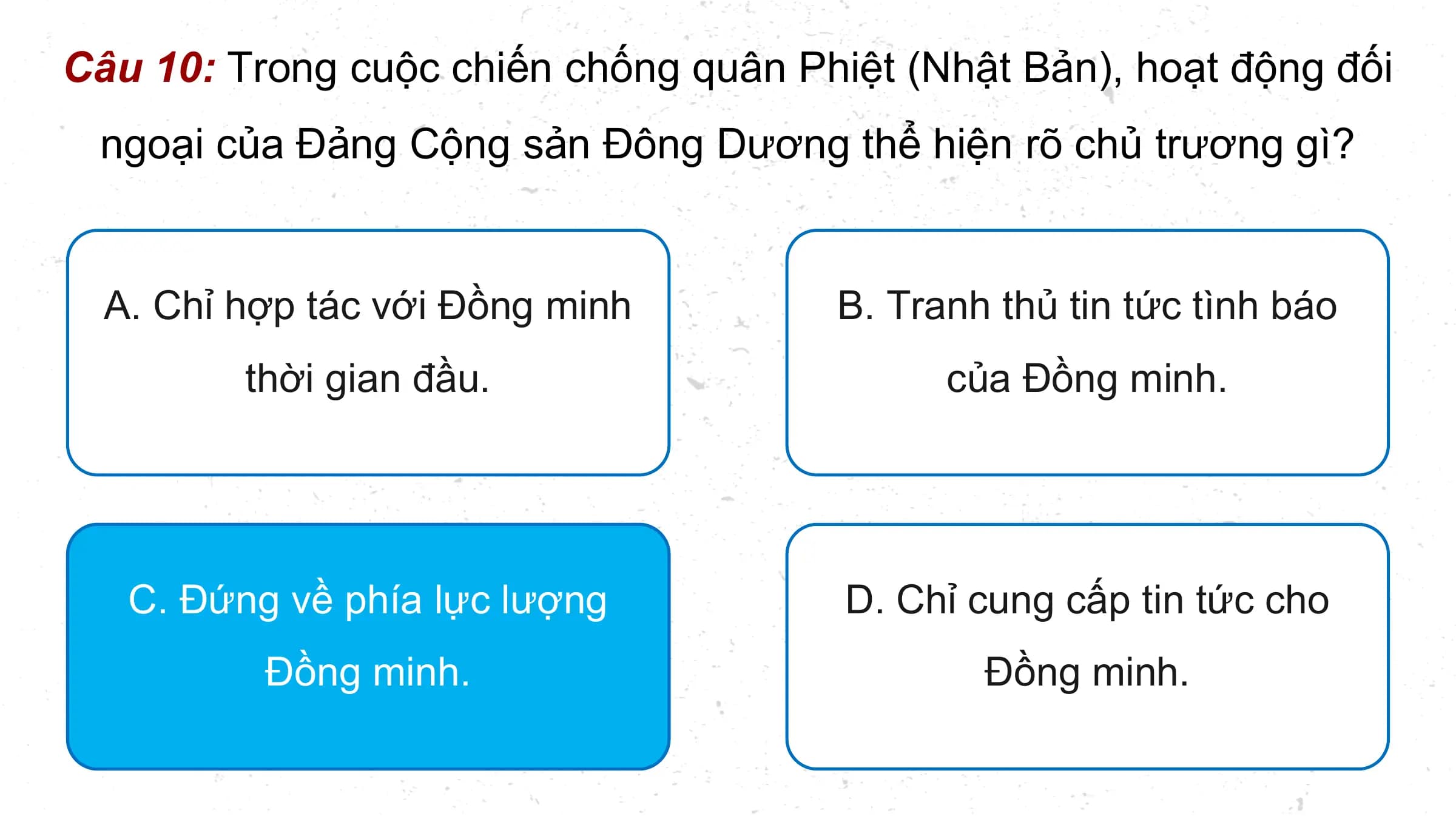 Câu 10: Trong cuộc chiến chống quân Phiệt (Nhật Bản), hoạt động đối
 ngoại của Đảng Cộng sản Đông Dương thể hiện rõ chủ trương gì?

 A. Chỉ hợp tác với Đồng minh B. Tranh thủ tin tức tình báo
 thời gian đầu. của Đồng minh.

 C. Đứng về phía lực lượng D. Chỉ cung cấp tin tức cho
 Đồng minh. Đồng minh.