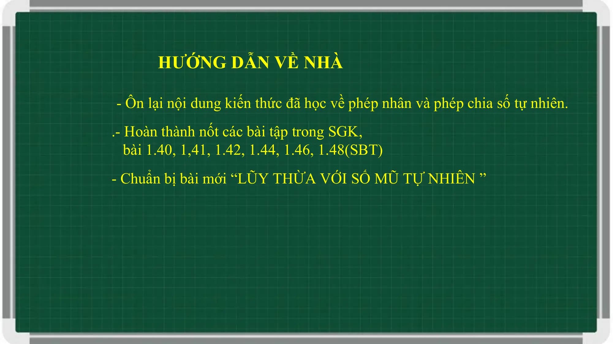 HƯỚNG DẪN VỀ NHÀ

- Ôn lại nội dung kiến thức đã học về phép nhân và phép chia số tự nhiên.
.- Hoàn thành nốt các bài tập trong SGK,
 bài 1.40, 1,41, 1.42, 1.44, 1.46, 1.48(SBT)
- Chuẩn bị bài mới “LŨY THỪA VỚI SỐ MŨ TỰ NHIÊN ”