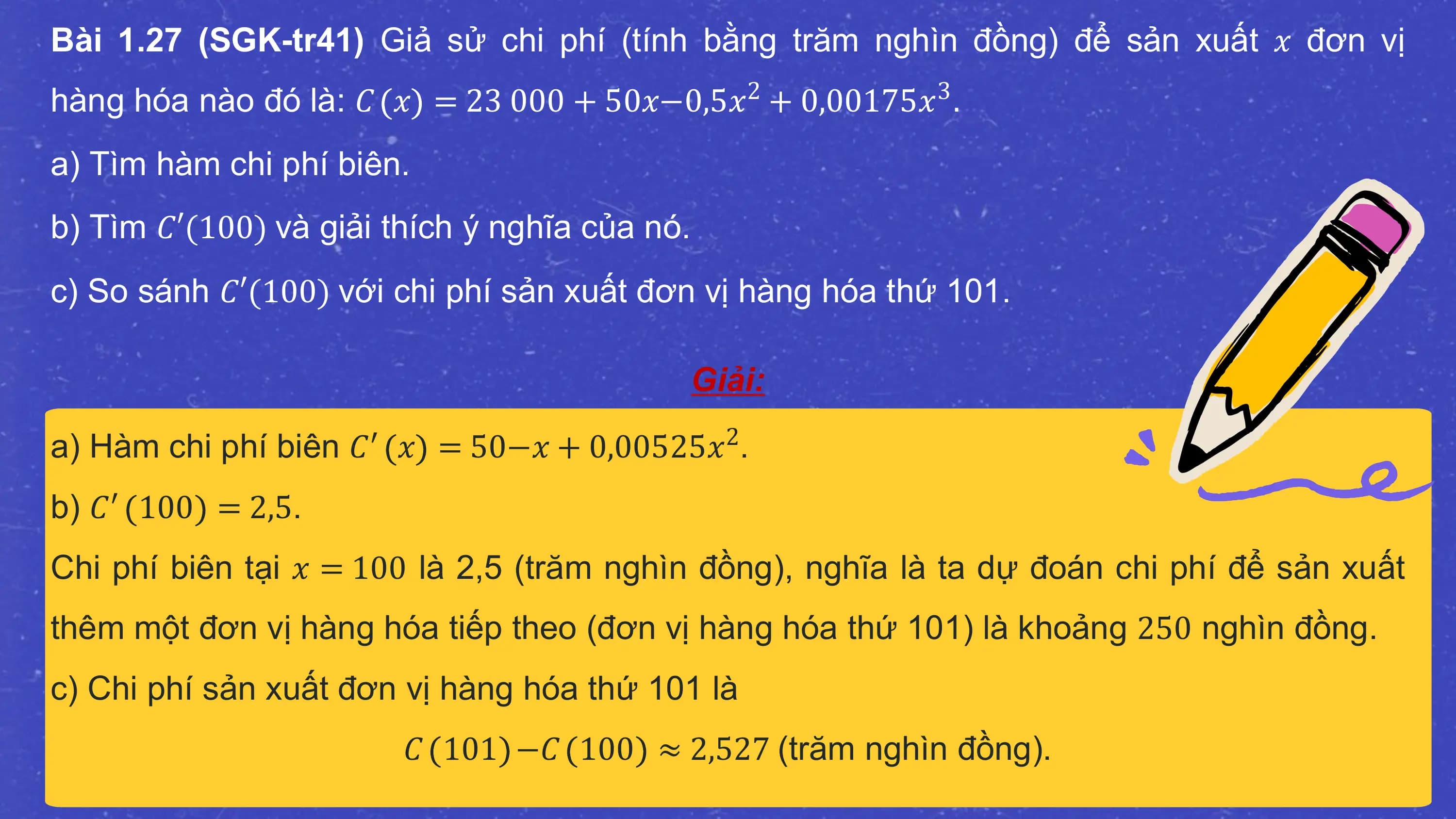 Bài 1.27 (SGK-tr41) Giả sử chi phí (tính bằng trăm nghìn đồng) để sản xuất 𝑥 đơn vị
hàng hóa nào đó là: 𝐶 𝑥 = 23 000 + 50𝑥−0,5𝑥2 + 0,00175𝑥3 .
a) Tìm hàm chi phí biên.
b) Tìm 𝐶′(100) và giải thích ý nghĩa của nó.
c) So sánh 𝐶′(100) với chi phí sản xuất đơn vị hàng hóa thứ 101.

 Giải:
a) Hàm chi phí biên 𝐶′ 𝑥 = 50−𝑥 + 0,00525𝑥2.
b) 𝐶′ 100 = 2,5.
Chi phí biên tại 𝑥 = 100 là 2,5 (trăm nghìn đồng), nghĩa là ta dự đoán chi phí để sản xuất
thêm một đơn vị hàng hóa tiếp theo (đơn vị hàng hóa thứ 101) là khoảng 250 nghìn đồng.
c) Chi phí sản xuất đơn vị hàng hóa thứ 101 là
 𝐶 101 −𝐶 100 ≈ 2,527 (trăm nghìn đồng).