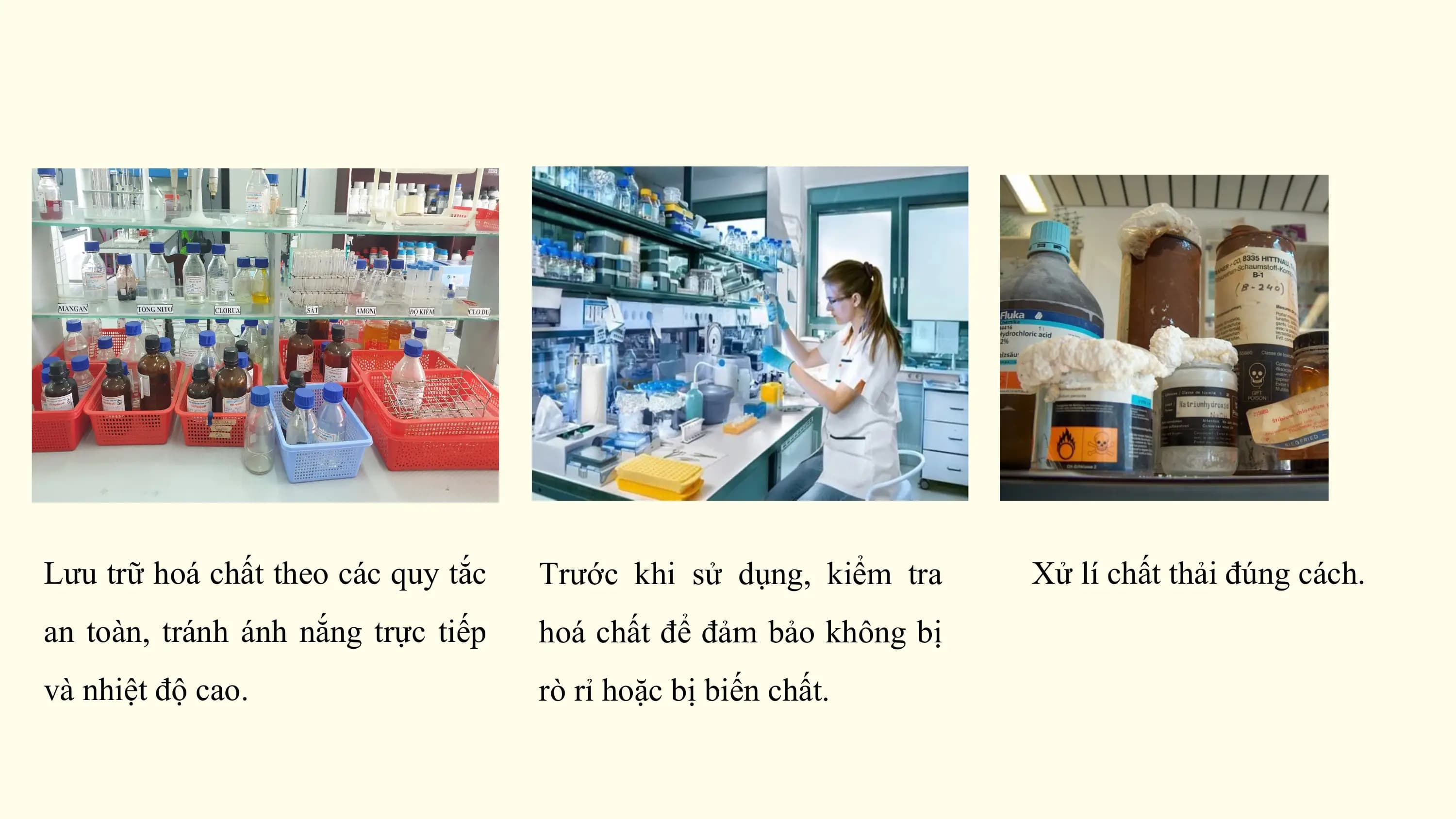 Lưu trữ hoá chất theo các quy tắc Trước khi sử dụng, kiểm tra Xử lí chất thải đúng cách.
an toàn, tránh ánh nắng trực tiếp hoá chất để đảm bảo không bị
và nhiệt độ cao. rò rỉ hoặc bị biến chất.