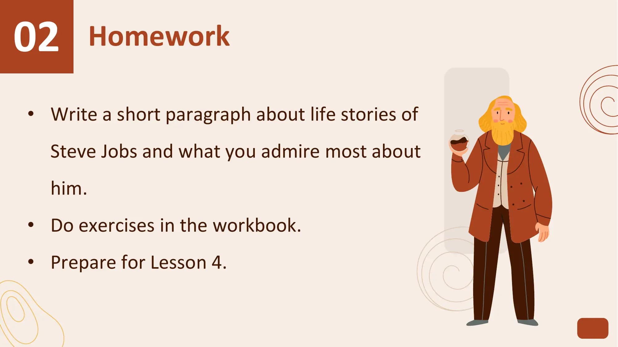 02 Homework
• Write a short paragraph about life stories of
 Steve Jobs and what you admire most about
 him.
• Do exercises in the workbook.
• Prepare for Lesson 4.