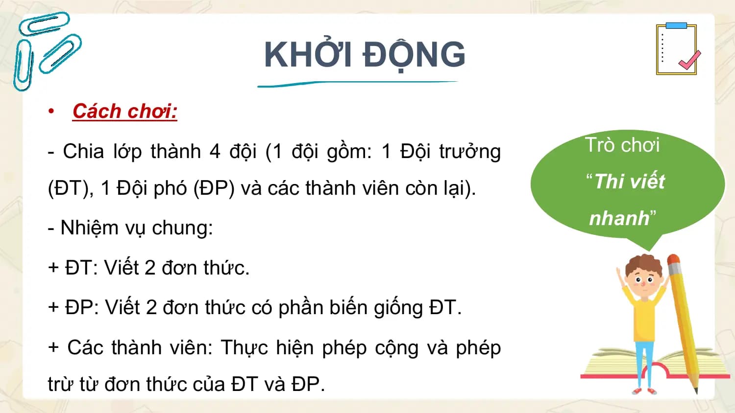 KHỞI ĐỘNG
• Cách chơi:
- Chia lớp thành 4 đội (1 đội gồm: 1 Đội trưởng Trò chơi

(ĐT), 1 Đội phó (ĐP) và các thành viên còn lại). “Thi viết

- Nhiệm vụ chung: nhanh”

+ ĐT: Viết 2 đơn thức.
+ ĐP: Viết 2 đơn thức có phần biến giống ĐT.
+ Các thành viên: Thực hiện phép cộng và phép
trừ từ đơn thức của ĐT và ĐP.