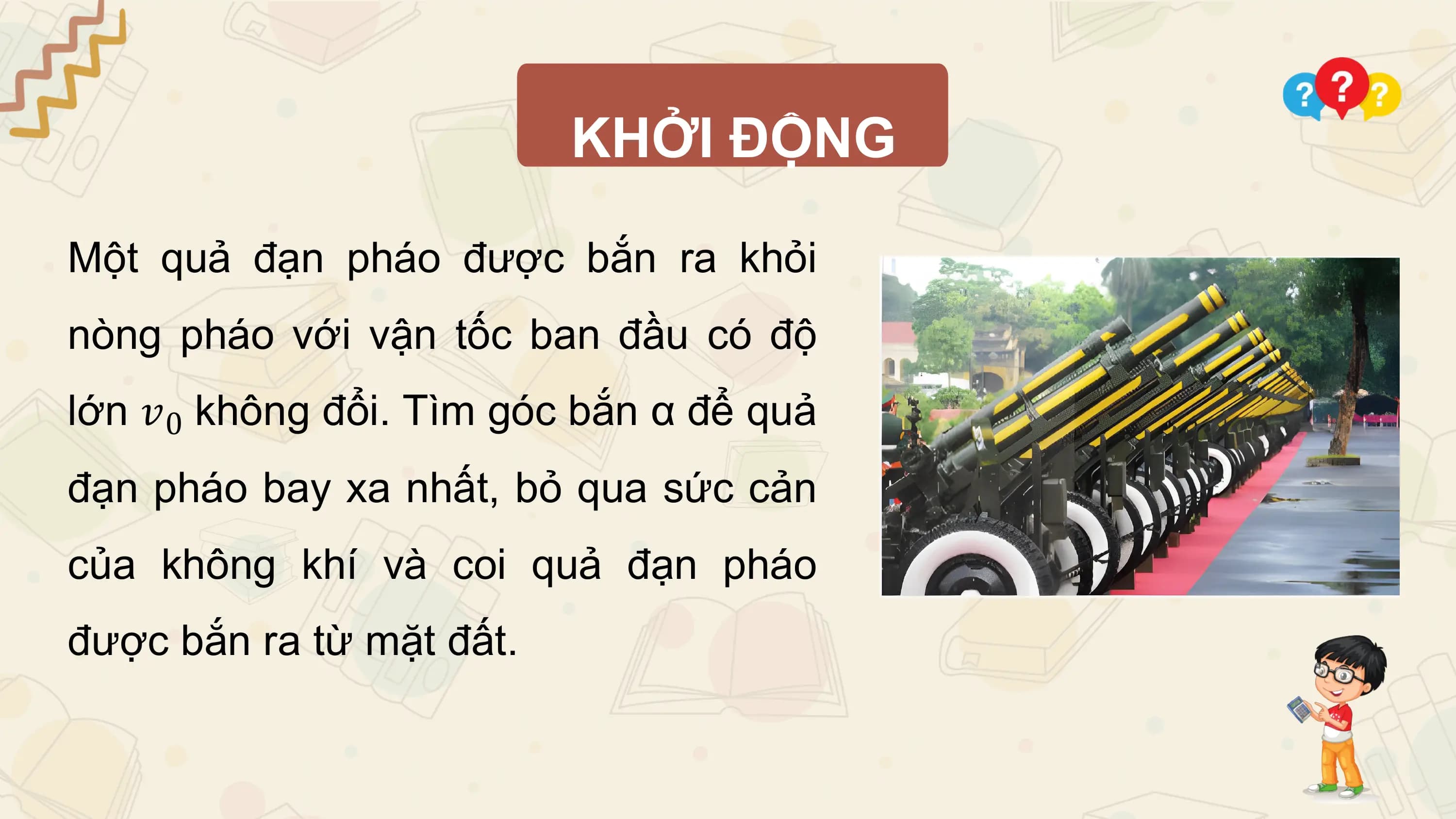 KHỞI ĐỘNG

Một quả đạn pháo được bắn ra khỏi
nòng pháo với vận tốc ban đầu có độ
lớn 𝑣0 không đổi. Tìm góc bắn α để quả
đạn pháo bay xa nhất, bỏ qua sức cản
của không khí và coi quả đạn pháo
được bắn ra từ mặt đất.