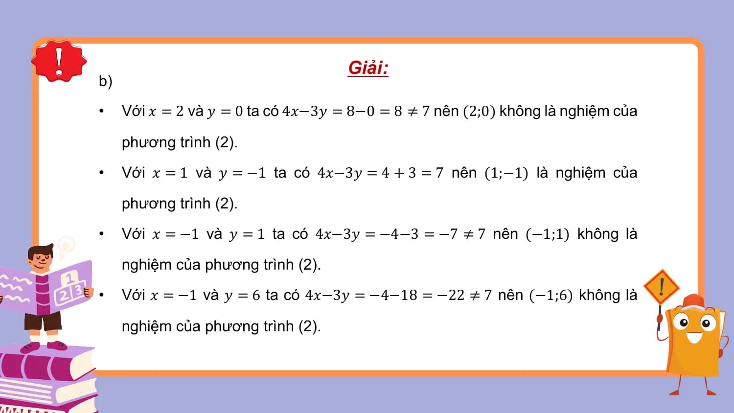 Giải:
b)
• Với 𝑥 = 2 và 𝑦 = 0 ta có 4𝑥−3𝑦 = 8−0 = 8 ≠ 7 nên (2;0) không là nghiệm của

 phương trình (2).
• Với 𝑥 = 1 và 𝑦 = −1 ta có 4𝑥−3𝑦 = 4 + 3 = 7 nên (1;−1) là nghiệm của

 phương trình (2).
• Với 𝑥 = −1 và 𝑦 = 1 ta có 4𝑥−3𝑦 = −4−3 = −7 ≠ 7 nên (−1;1) không là

 nghiệm của phương trình (2).
• Với 𝑥 = −1 và 𝑦 = 6 ta có 4𝑥−3𝑦 = −4−18 = −22 ≠ 7 nên (−1;6) không là

 nghiệm của phương trình (2).