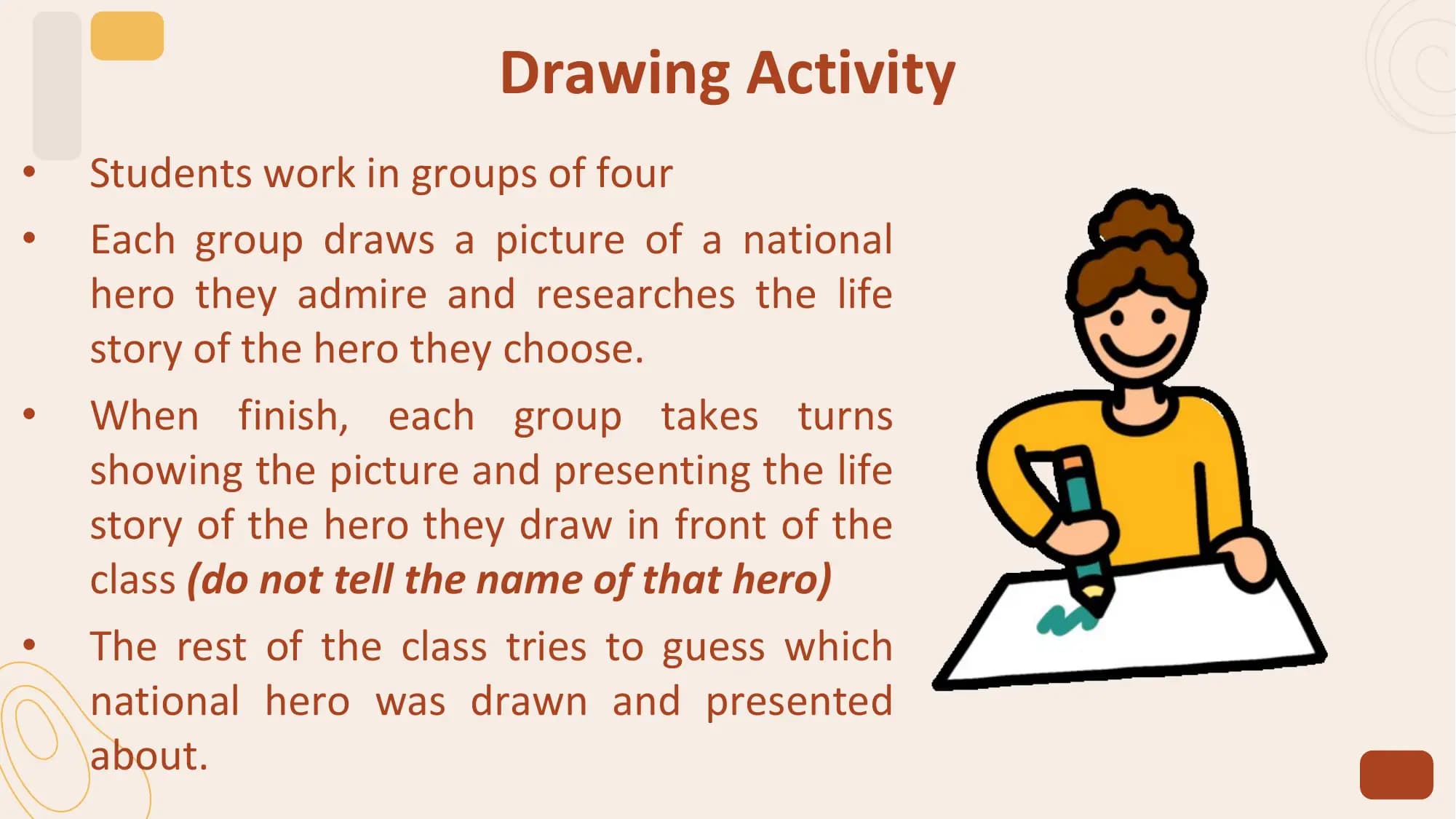 Drawing Activity
• Students work in groups of four
• Each group draws a picture of a national
 hero they admire and researches the life
 story of the hero they choose.
• When finish, each group takes turns
 showing the picture and presenting the life
 story of the hero they draw in front of the
 class (do not tell the name of that hero)
• The rest of the class tries to guess which
 national hero was drawn and presented
 about.