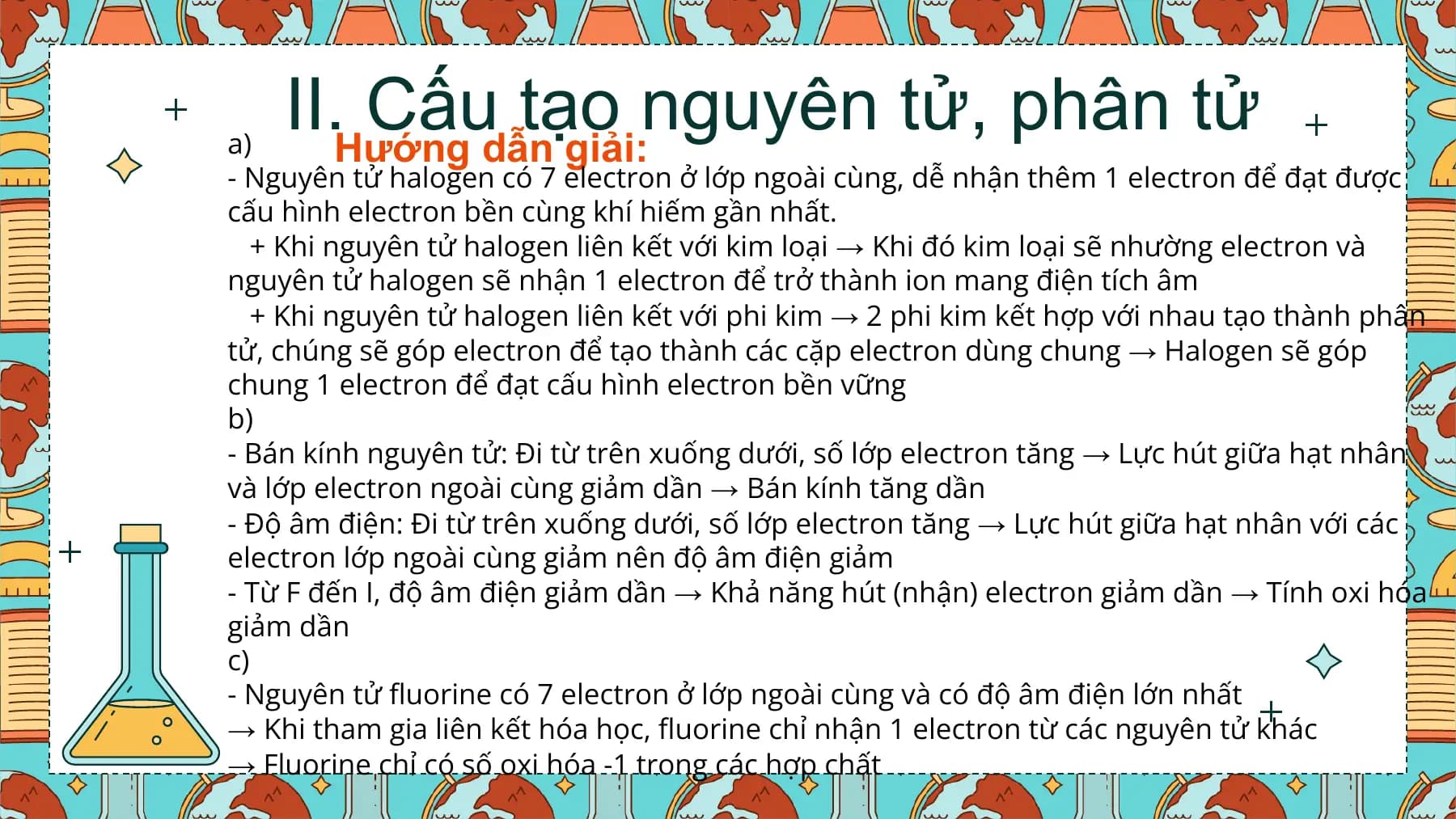 a)
 II. Cấu tạo nguyên tử, phân tử
 Hướng dẫn giải:
- Nguyên tử halogen có 7 electron ở lớp ngoài cùng, dễ nhận thêm 1 electron để đạt được
cấu hình electron bền cùng khí hiếm gần nhất.
 + Khi nguyên tử halogen liên kết với kim loại → Khi đó kim loại sẽ nhường electron và
nguyên tử halogen sẽ nhận 1 electron để trở thành ion mang điện tích âm
 + Khi nguyên tử halogen liên kết với phi kim → 2 phi kim kết hợp với nhau tạo thành phân
tử, chúng sẽ góp electron để tạo thành các cặp electron dùng chung → Halogen sẽ góp
chung 1 electron để đạt cấu hình electron bền vững
b)
- Bán kính nguyên tử: Đi từ trên xuống dưới, số lớp electron tăng → Lực hút giữa hạt nhân
và lớp electron ngoài cùng giảm dần → Bán kính tăng dần
- Độ âm điện: Đi từ trên xuống dưới, số lớp electron tăng → Lực hút giữa hạt nhân với các
electron lớp ngoài cùng giảm nên độ âm điện giảm
- Từ F đến I, độ âm điện giảm dần → Khả năng hút (nhận) electron giảm dần → Tính oxi hóa
giảm dần
c)
- Nguyên tử fluorine có 7 electron ở lớp ngoài cùng và có độ âm điện lớn nhất
→ Khi tham gia liên kết hóa học, fluorine chỉ nhận 1 electron từ các nguyên tử khác
→ Fluorine chỉ có số oxi hóa -1 trong các hợp chất