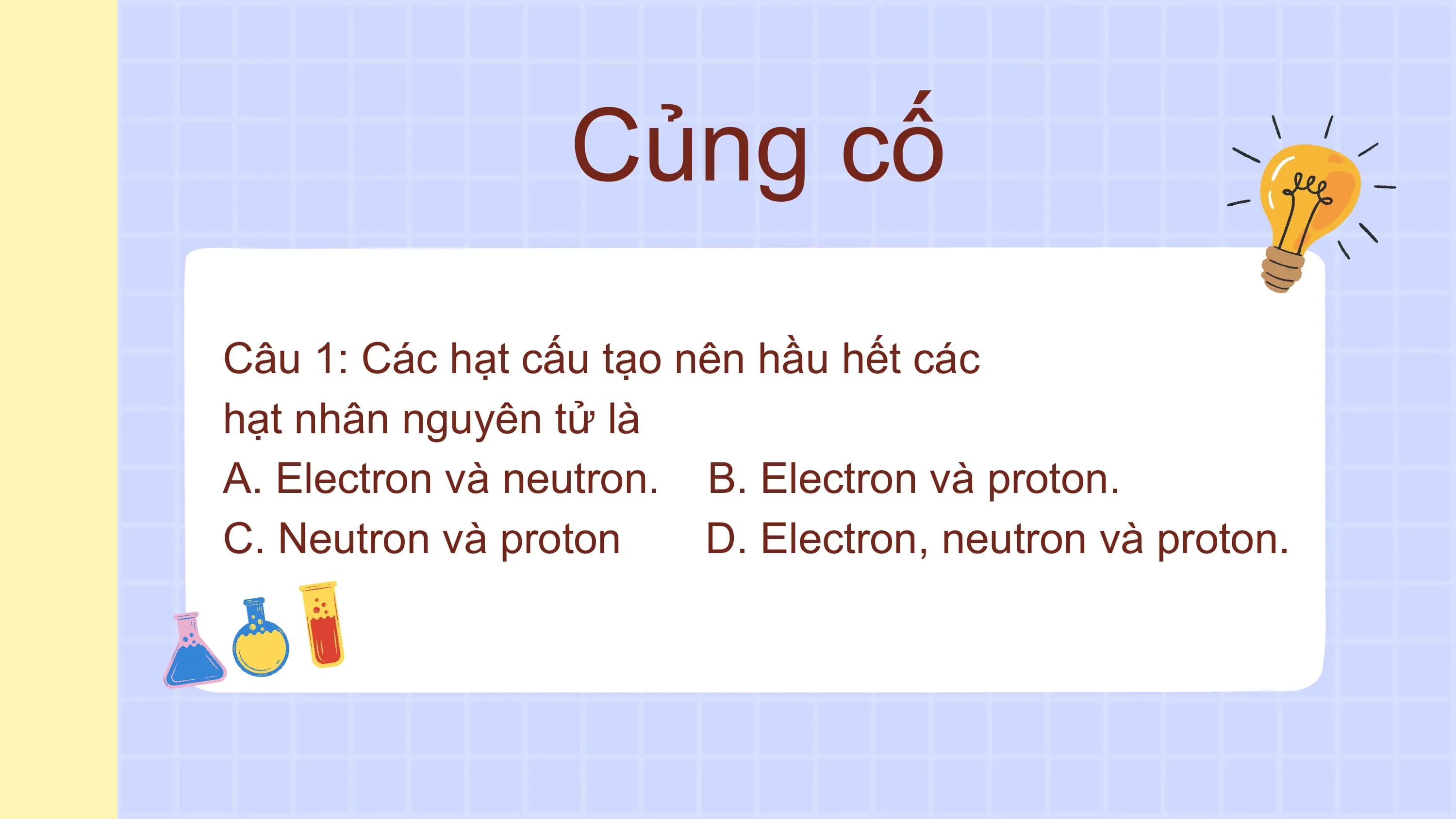 Củng cố
Câu 1: Các hạt cấu tạo nên hầu hết các
hạt nhân nguyên tử là
A. Electron và neutron. B. Electron và proton.
C. Neutron và proton D. Electron, neutron và proton.