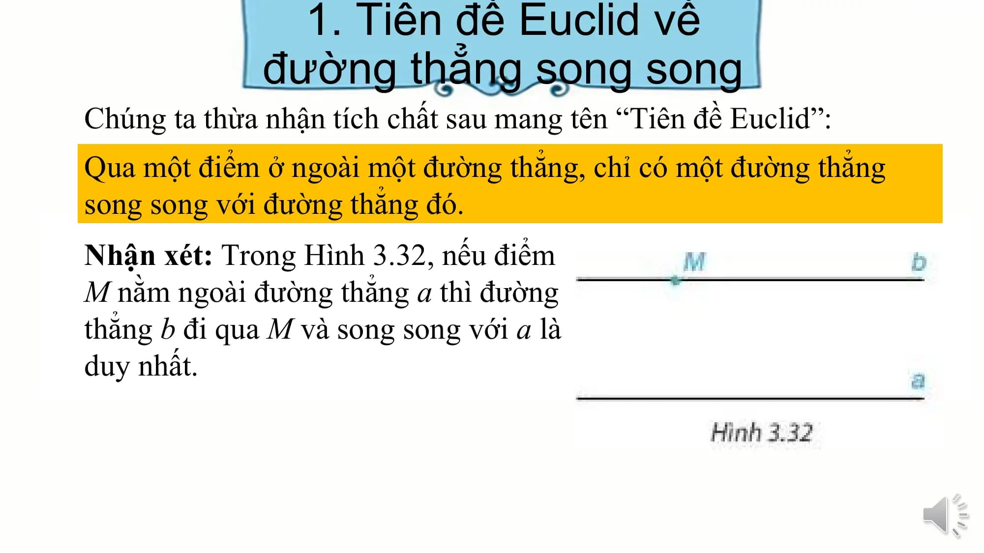 1. Tiên đề Euclid về
 đường thẳng song song
Chúng ta thừa nhận tích chất sau mang tên “Tiên đề Euclid”:
Qua một điểm ở ngoài một đường thẳng, chỉ có một đường thẳng
song song với đường thẳng đó.
Nhận xét: Trong Hình 3.32, nếu điểm
M nằm ngoài đường thẳng a thì đường
thẳng b đi qua M và song song với a là
duy nhất.