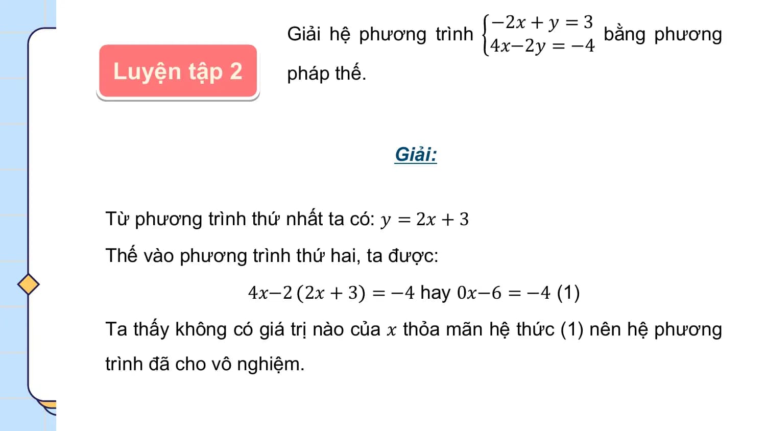 −2𝑥 + 𝑦 = 3
 Giải hệ phương trình bằng phương
 4𝑥−2𝑦 = −4
Luyện tập 2 pháp thế.

 Giải:

Từ phương trình thứ nhất ta có: 𝑦 = 2𝑥 + 3
Thế vào phương trình thứ hai, ta được:
 4𝑥−2 2𝑥 + 3 = −4 hay 0𝑥−6 = −4 (1)
Ta thấy không có giá trị nào của 𝑥 thỏa mãn hệ thức (1) nên hệ phương
trình đã cho vô nghiệm.