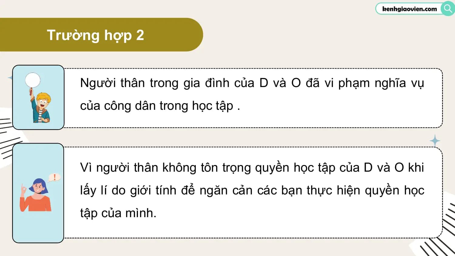Trường hợp 2

 Người thân trong gia đình của D và O đã vi phạm nghĩa vụ
 của công dân trong học tập .

 Vì người thân không tôn trọng quyền học tập của D và O khi
 lấy lí do giới tính để ngăn cản các bạn thực hiện quyền học
 tập của mình.