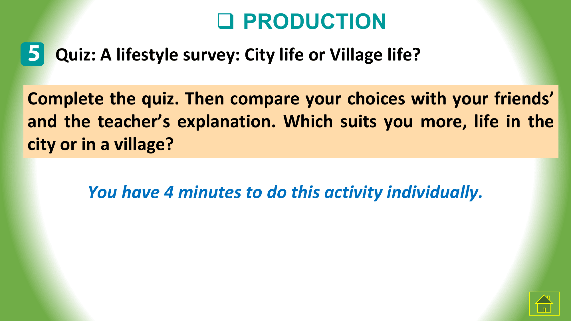 q PRODUCTION
5 Quiz: A lifestyle survey: City life or Village life?
Complete the quiz. Then compare your choices with your friends’
and the teacher’s explanation. Which suits you more, life in the
city or in a village?

 You have 4 minutes to do this activity individually.