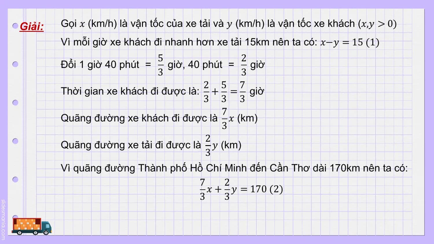 Giải: Gọi 𝑥 (km/h) là vận tốc của xe tải và 𝑦 (km/h) là vận tốc xe khách (𝑥,𝑦 > 0)
 Vì mỗi giờ xe khách đi nhanh hơn xe tải 15km nên ta có: 𝑥−𝑦 = 15 (1)
 5 2
 Đổi 1 giờ 40 phút = giờ, 40 phút = giờ
 3 3
 2 5 7
 Thời gian xe khách đi được là: + = giờ
 3 3 3
 7
 Quãng đường xe khách đi được là 𝑥 (km)
 3
 2
 Quãng đường xe tải đi được là 𝑦 (km)
 3
 Vì quãng đường Thành phố Hồ Chí Minh đến Cần Thơ dài 170km nên ta có:
 7 2
 𝑥 + 𝑦 = 170 (2)
 3 3