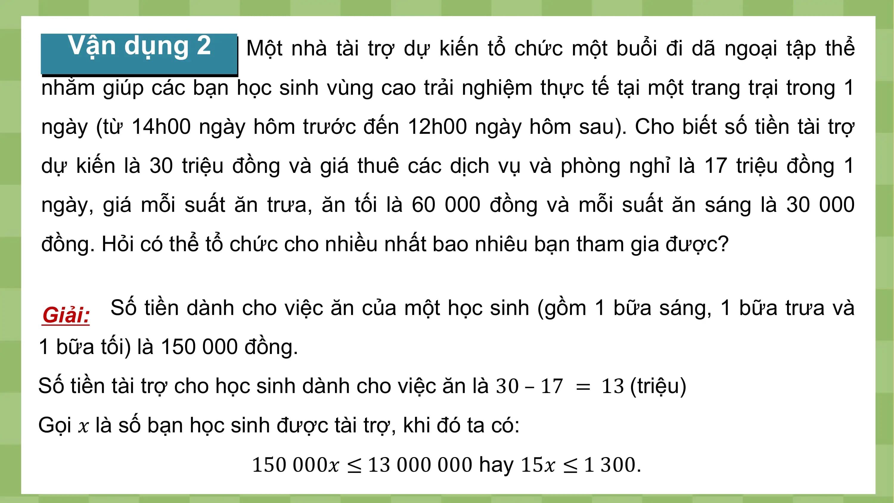 Vận dụng 2 Một nhà tài trợ dự kiến tổ chức một buổi đi dã ngoại tập thể
nhằm giúp các bạn học sinh vùng cao trải nghiệm thực tế tại một trang trại trong 1
ngày (từ 14h00 ngày hôm trước đến 12h00 ngày hôm sau). Cho biết số tiền tài trợ
dự kiến là 30 triệu đồng và giá thuê các dịch vụ và phòng nghỉ là 17 triệu đồng 1
ngày, giá mỗi suất ăn trưa, ăn tối là 60 000 đồng và mỗi suất ăn sáng là 30 000
đồng. Hỏi có thể tổ chức cho nhiều nhất bao nhiêu bạn tham gia được?

Giải: Số tiền dành cho việc ăn của một học sinh (gồm 1 bữa sáng, 1 bữa trưa và
1 bữa tối) là 150 000 đồng.
Số tiền tài trợ cho học sinh dành cho việc ăn là 30 – 17 = 13 (triệu)
Gọi ? là số bạn học sinh được tài trợ, khi đó ta có:
 150 000? ≤ 13 000 000 hay 15? ≤ 1 300.