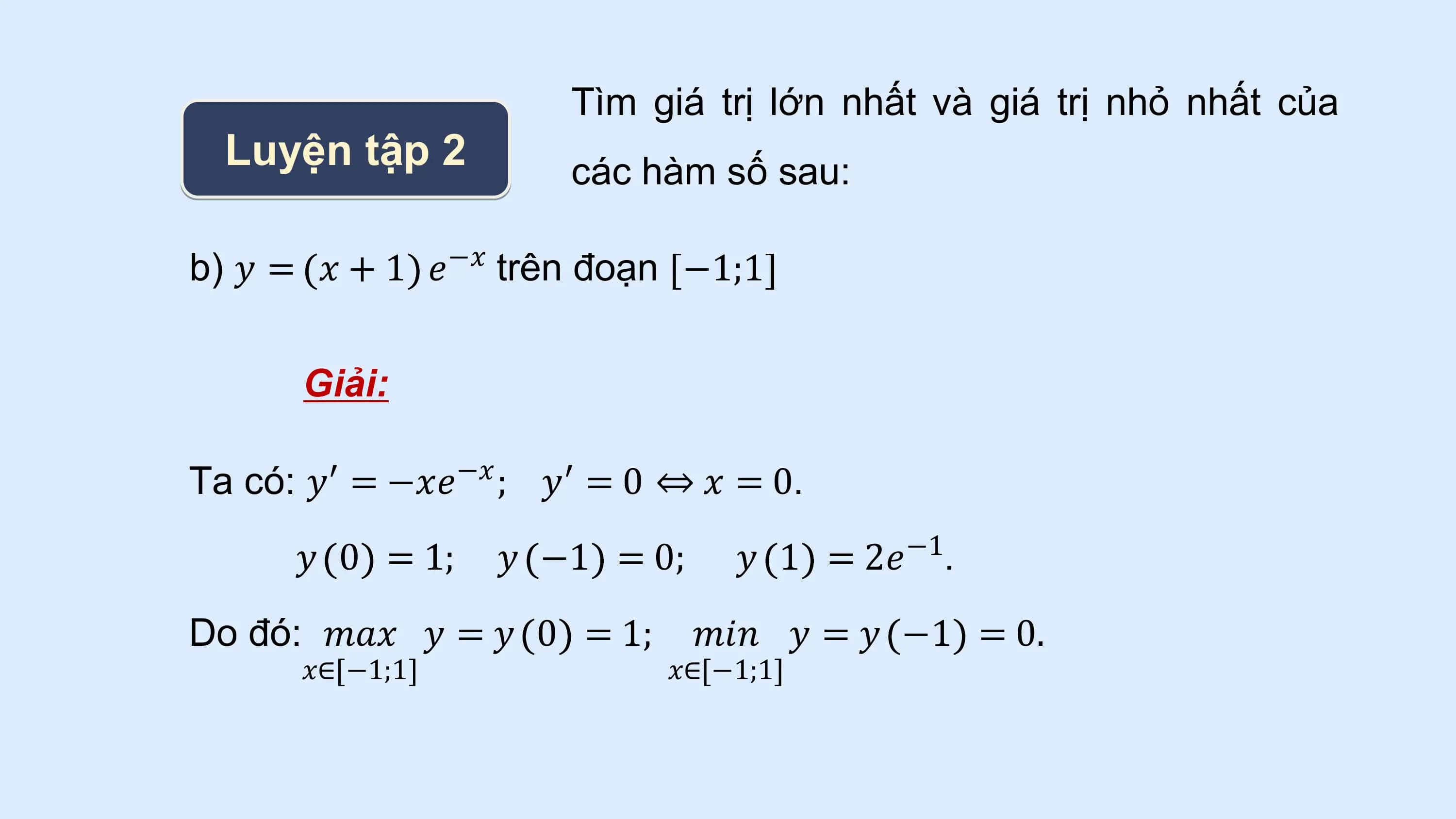 Tìm giá trị lớn nhất và giá trị nhỏ nhất của
 Luyện tập 2 các hàm số sau:

b) 𝑦 = 𝑥 + 1 −𝑥
 𝑒 trên đoạn −1;1

 Giải:

Ta có: 𝑦′ −𝑥
 = −𝑥𝑒 ; 𝑦′ = 0 ⇔ 𝑥 = 0.
 𝑦 0 = 1; 𝑦 −1 = 0; 𝑦 1 = 2𝑒−1.
Do đó: 𝑚𝑎𝑥 𝑦 = 𝑦 0 = 1; 𝑚𝑖𝑛 𝑦 = 𝑦 −1 = 0.
 𝑥∈ −1;1 𝑥∈ −1;1