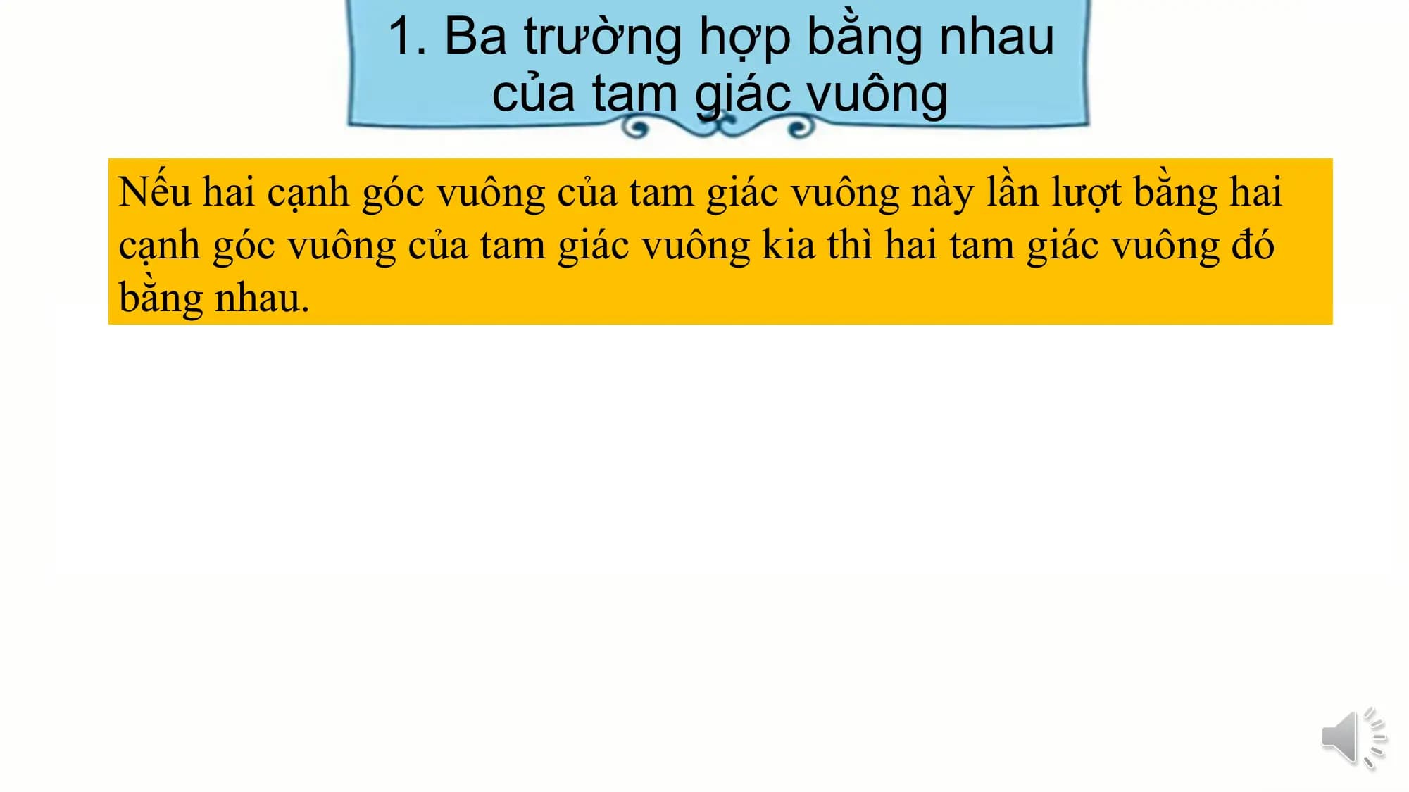 1. Ba trường hợp bằng nhau
 của tam giác vuông
Nếu hai cạnh góc vuông của tam giác vuông này lần lượt bằng hai
cạnh góc vuông của tam giác vuông kia thì hai tam giác vuông đó
bằng nhau.