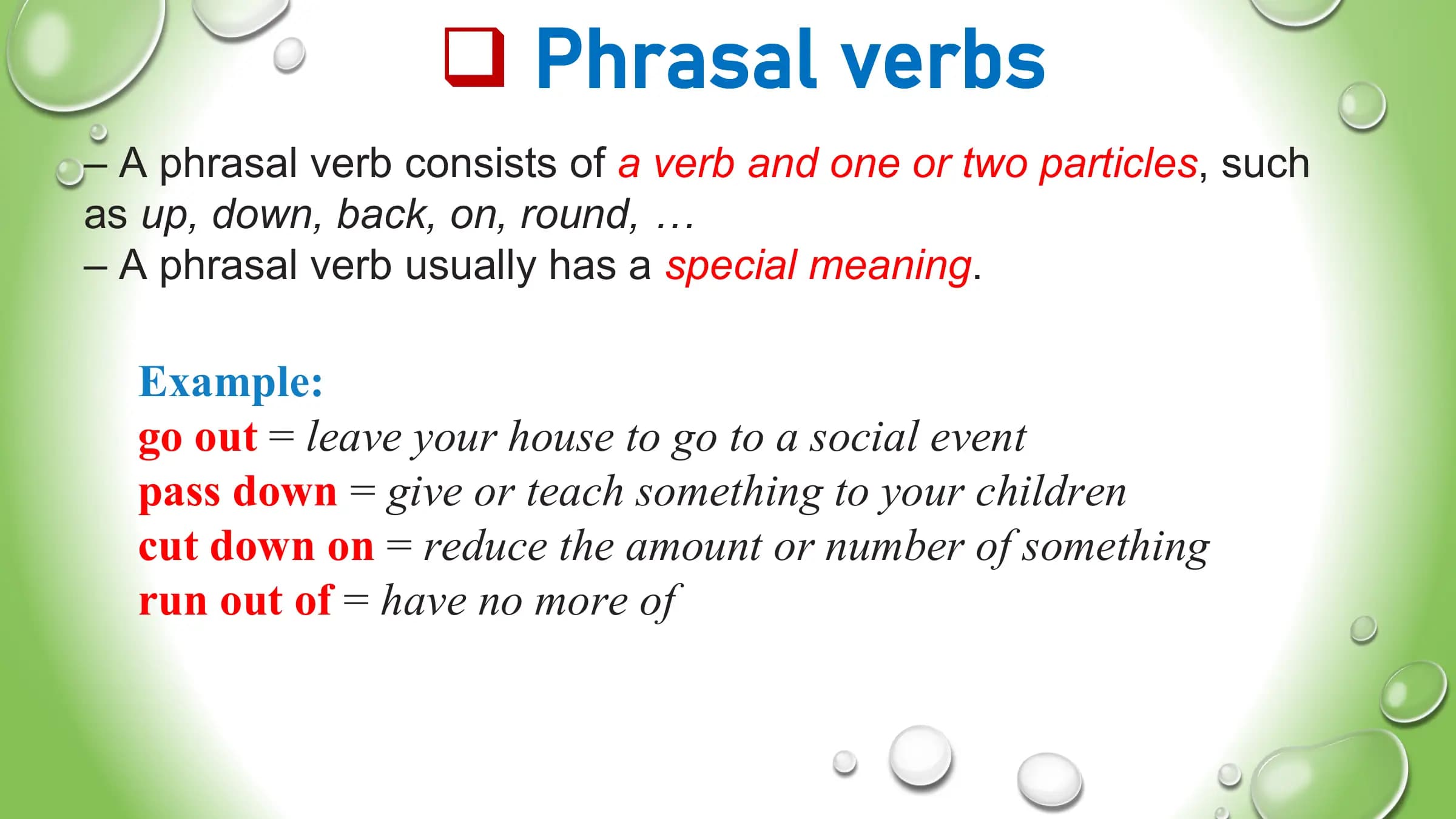 q Phrasal verbs
– A phrasal verb consists of a verb and one or two particles, such
as up, down, back, on, round, …
– A phrasal verb usually has a special meaning.
Example:
go out = leave your house to go to a social event
pass down = give or teach something to your children
cut down on = reduce the amount or number of something
run out of = have no more of