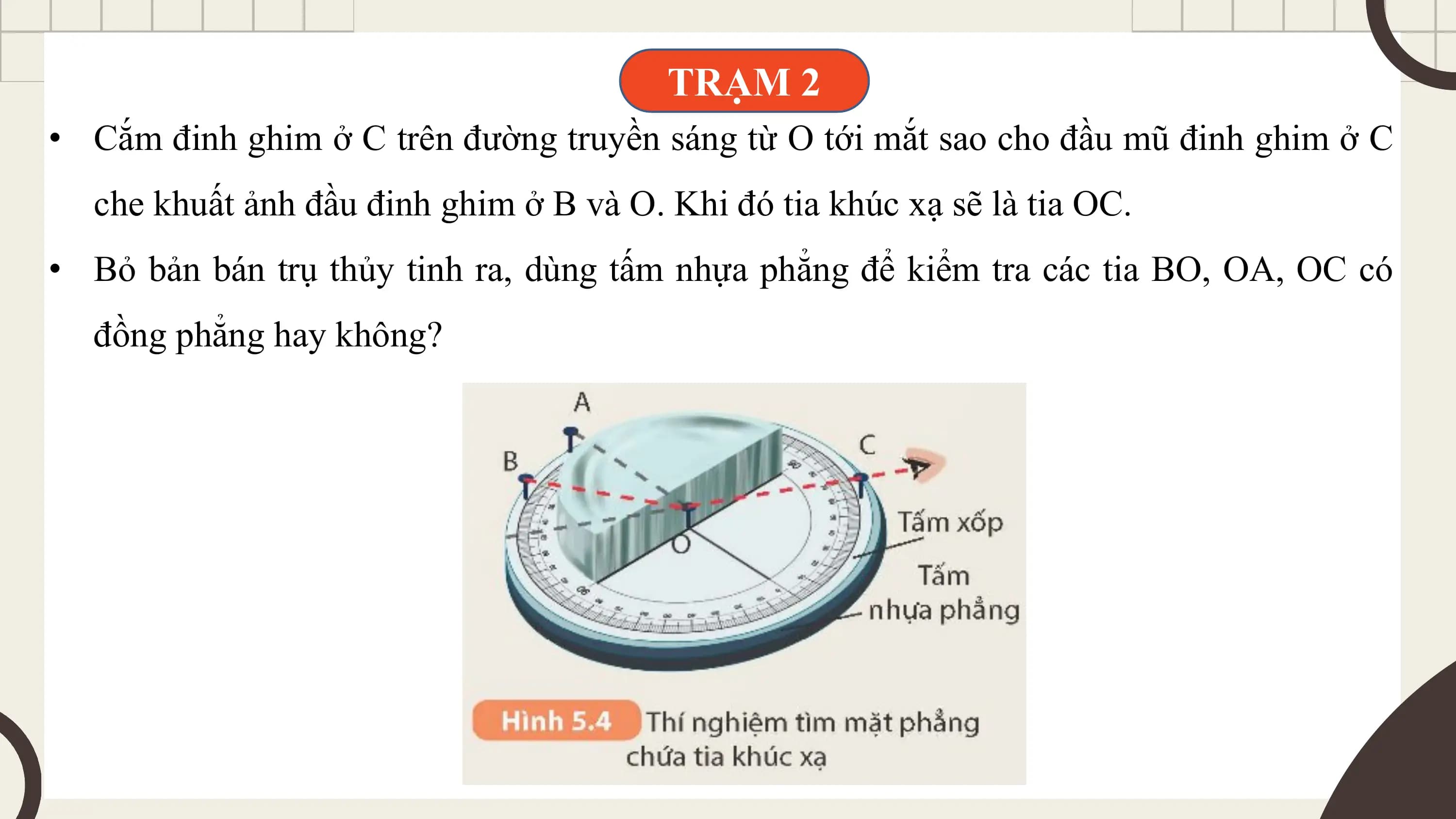 TRẠM 2
• Cắm đinh ghim ở C trên đường truyền sáng từ O tới mắt sao cho đầu mũ đinh ghim ở C
 che khuất ảnh đầu đinh ghim ở B và O. Khi đó tia khúc xạ sẽ là tia OC.
• Bỏ bản bán trụ thủy tinh ra, dùng tấm nhựa phẳng để kiểm tra các tia BO, OA, OC có
 đồng phẳng hay không?