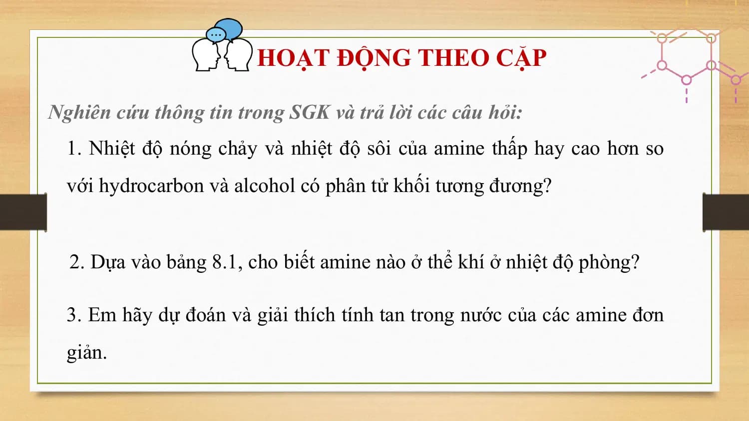 HOẠT ĐỘNG THEO CẶP

Nghiên cứu thông tin trong SGK và trả lời các câu hỏi:
 1. Nhiệt độ nóng chảy và nhiệt độ sôi của amine thấp hay cao hơn so
 với hydrocarbon và alcohol có phân tử khối tương đương?

 2. Dựa vào bảng 8.1, cho biết amine nào ở thể khí ở nhiệt độ phòng?

 3. Em hãy dự đoán và giải thích tính tan trong nước của các amine đơn
 giản.
