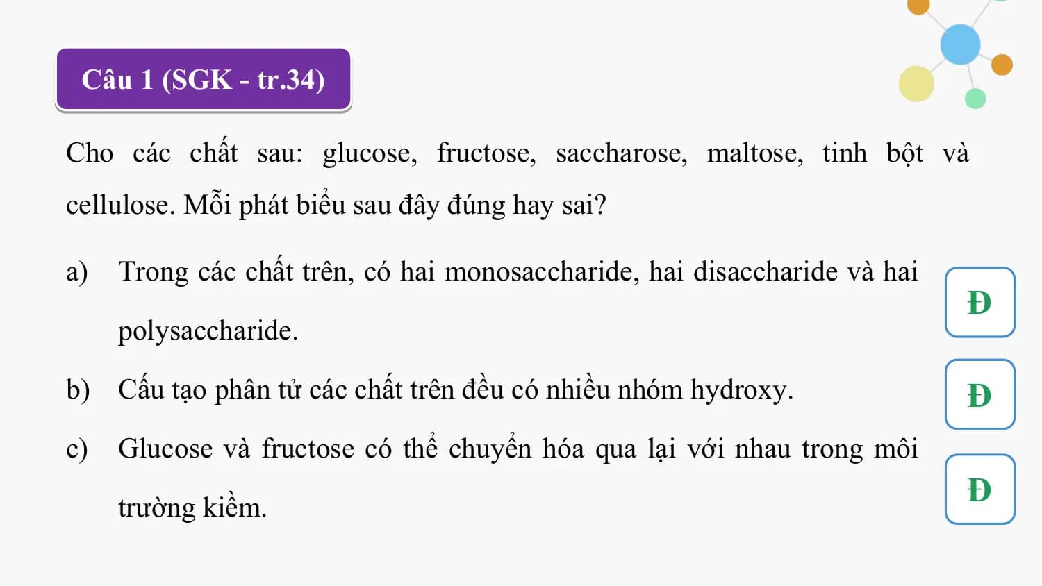 Câu 1 (SGK - tr.34)

Cho các chất sau: glucose, fructose, saccharose, maltose, tinh bột và
cellulose. Mỗi phát biểu sau đây đúng hay sai?

a) Trong các chất trên, có hai monosaccharide, hai disaccharide và hai
 Đ
 polysaccharide.

b) Cấu tạo phân tử các chất trên đều có nhiều nhóm hydroxy. Đ
c) Glucose và fructose có thể chuyển hóa qua lại với nhau trong môi

 trường kiềm.
 Đ