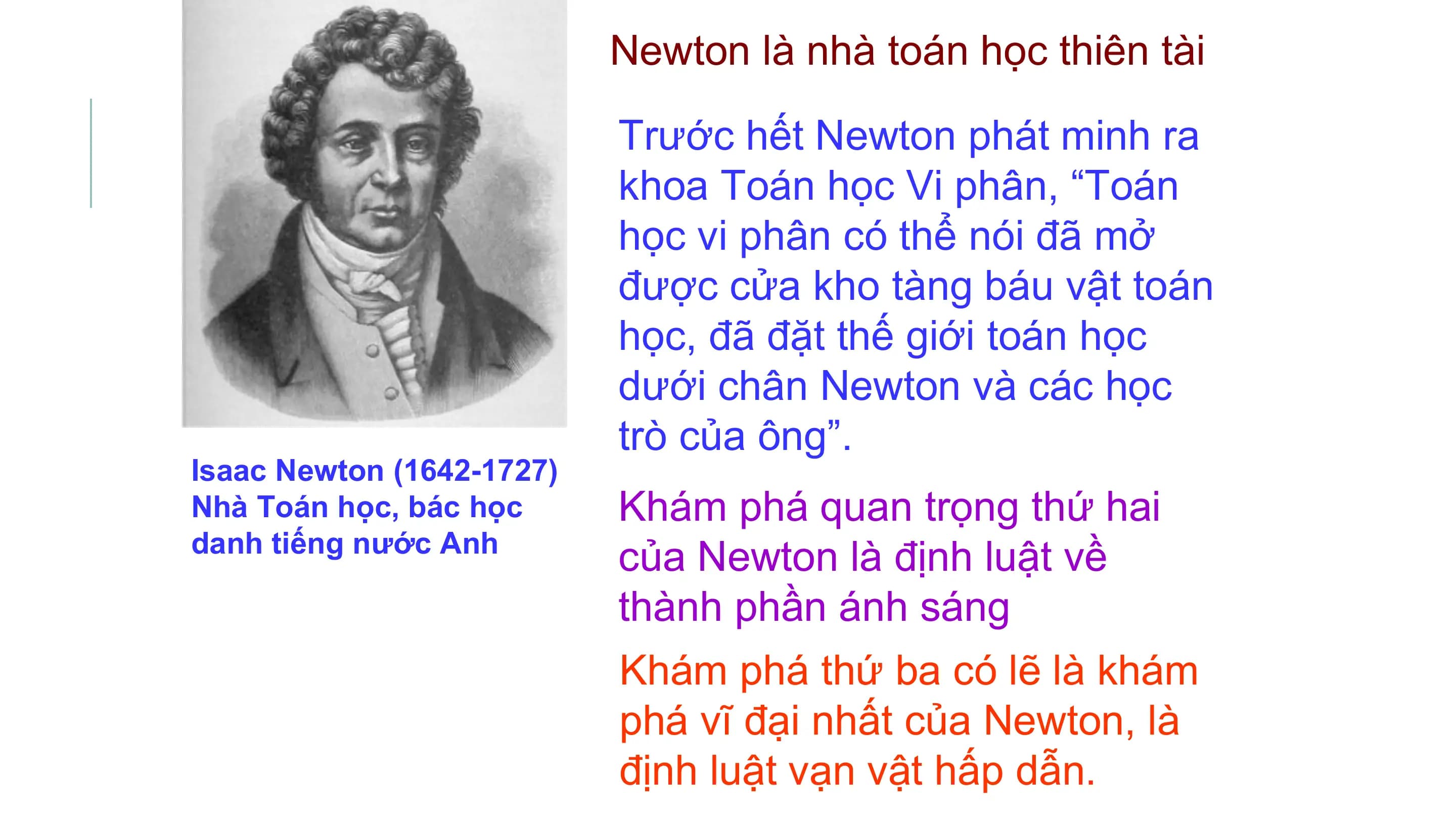 Newton là nhà toán học thiên tài

 Trước hết Newton phát minh ra
 khoa Toán học Vi phân, “Toán
 học vi phân có thể nói đã mở
 được cửa kho tàng báu vật toán
 học, đã đặt thế giới toán học
 dưới chân Newton và các học
 trò của ông”.
Isaac Newton (1642-1727)
Nhà Toán học, bác học Khám phá quan trọng thứ hai
danh tiếng nước Anh
 của Newton là định luật về
 thành phần ánh sáng
 Khám phá thứ ba có lẽ là khám
 phá vĩ đại nhất của Newton, là
 định luật vạn vật hấp dẫn.