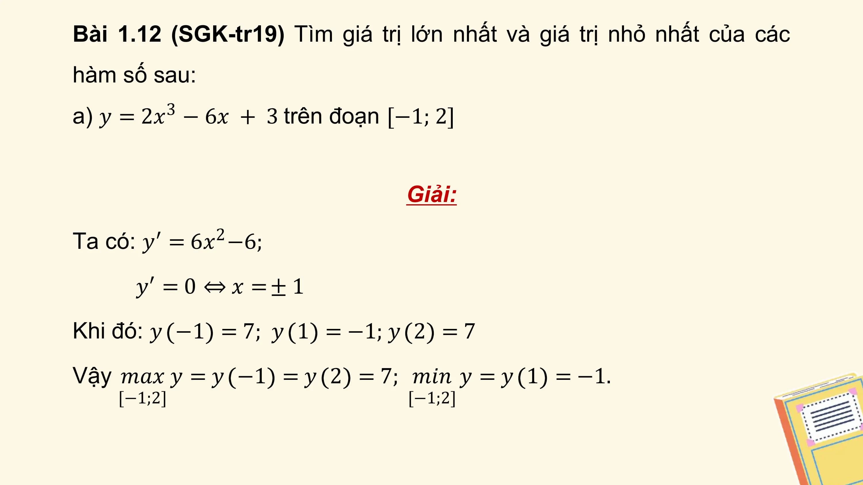 Bài 1.12 (SGK-tr19) Tìm giá trị lớn nhất và giá trị nhỏ nhất của các
hàm số sau:
a) 𝑦 = 2𝑥3 − 6𝑥 + 3 trên đoạn [−1; 2]

 Giải:

Ta có: 𝑦′ = 6𝑥2 −6;
 𝑦′ = 0 ⇔ 𝑥 = ± 1
Khi đó: 𝑦 −1 = 7; 𝑦 1 = −1; 𝑦 2 = 7
Vậy 𝑚𝑎𝑥 𝑦 = 𝑦 −1 = 𝑦 2 = 7; 𝑚𝑖𝑛 𝑦 = 𝑦 1 = −1.
 [−1;2] [−1;2]