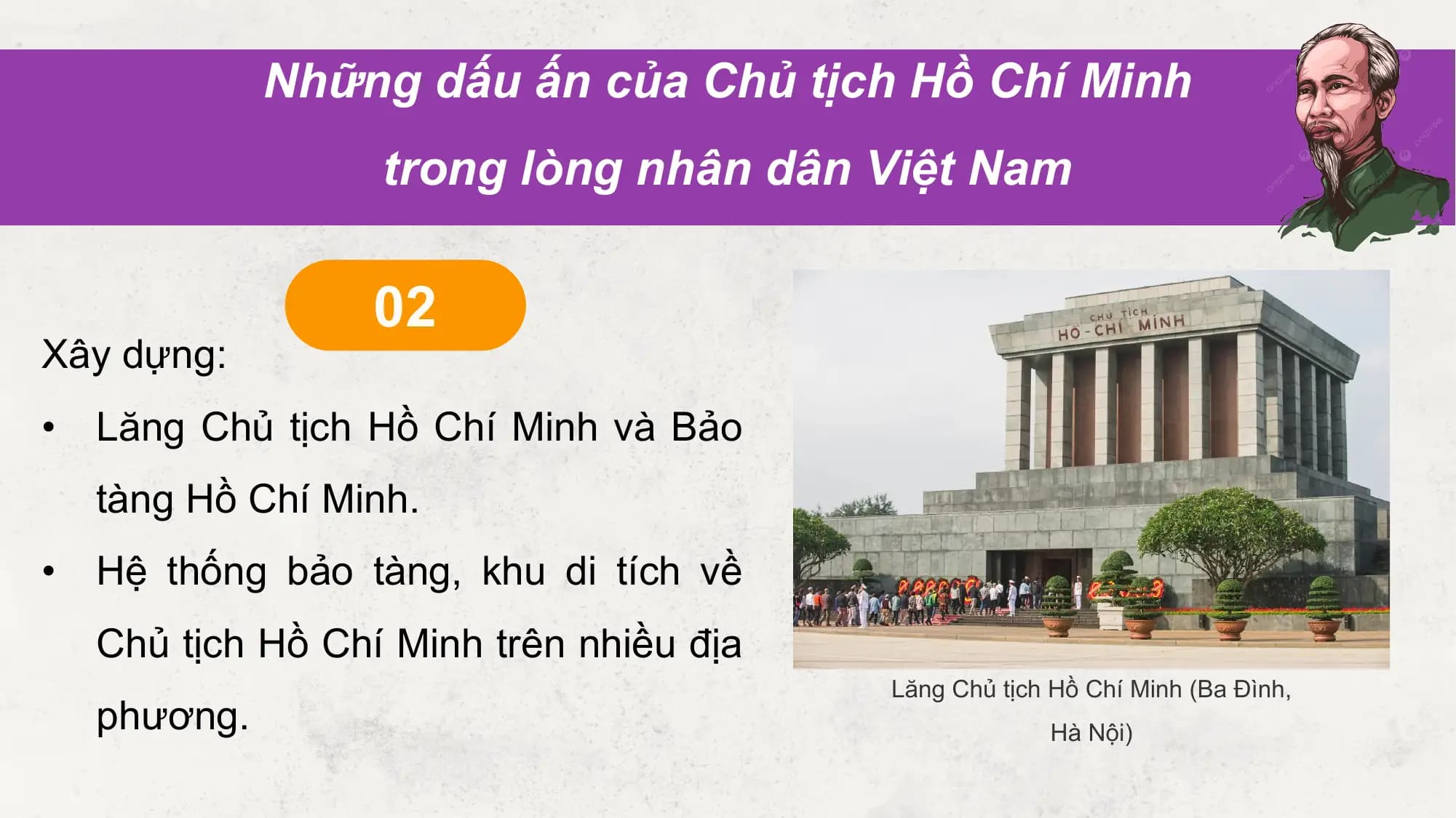 Những dấu ấn của Chủ tịch Hồ Chí Minh
 trong lòng nhân dân Việt Nam

 02
Xây dựng:
• Lăng Chủ tịch Hồ Chí Minh và Bảo
 tàng Hồ Chí Minh.
• Hệ thống bảo tàng, khu di tích về
 Chủ tịch Hồ Chí Minh trên nhiều địa
 Lăng Chủ tịch Hồ Chí Minh (Ba Đình,
 phương. Hà Nội)