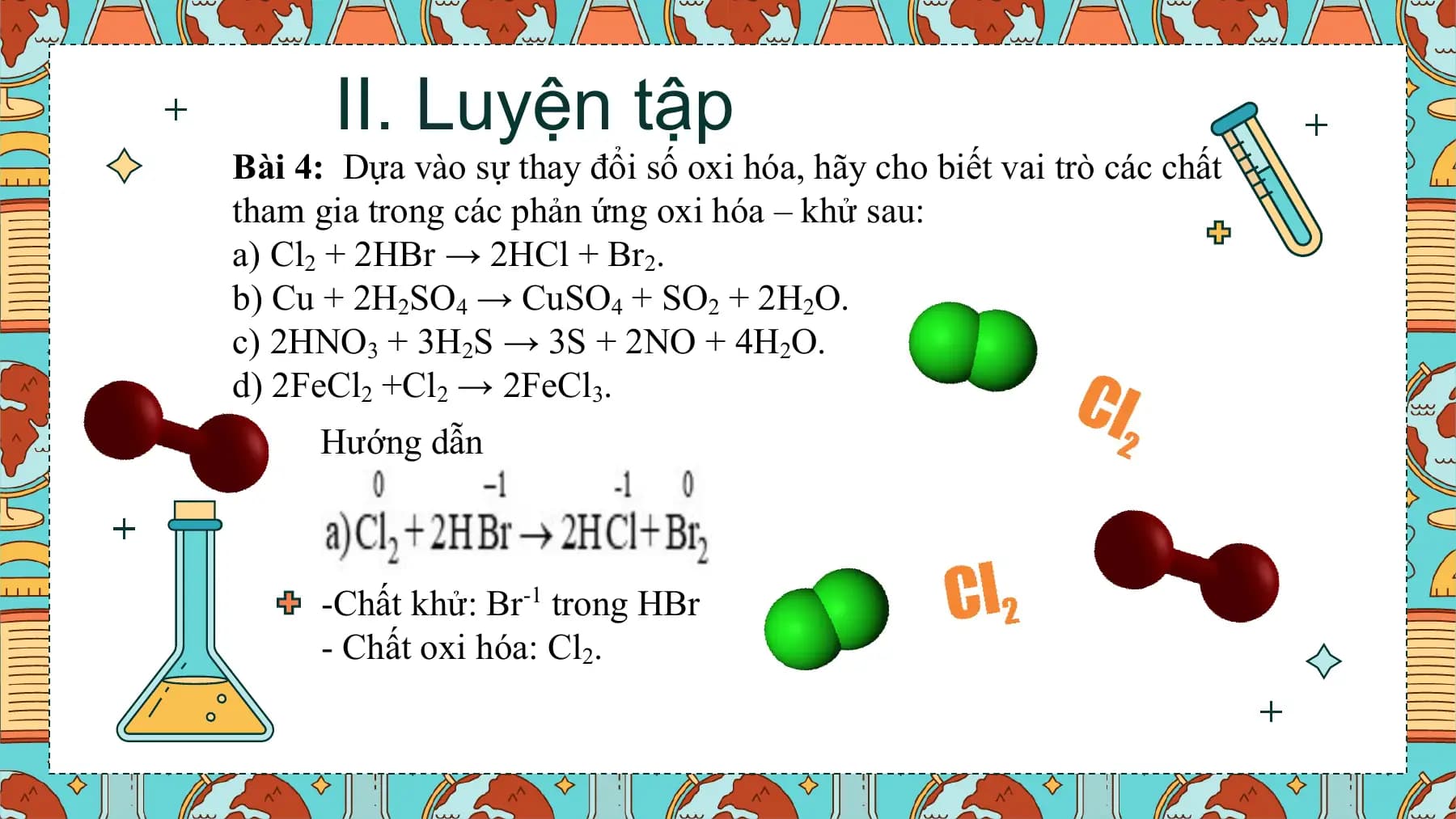 II. Luyện tập
Bài 4: Dựa vào sự thay đổi số oxi hóa, hãy cho biết vai trò các chất
tham gia trong các phản ứng oxi hóa – khử sau:
a) Cl2 + 2HBr → 2HCl + Br2.
b) Cu + 2H2SO4 → CuSO4 + SO2 + 2H2O.
c) 2HNO3 + 3H2S → 3S + 2NO + 4H2O.
d) 2FeCl2 +Cl2 → 2FeCl3.
 Hướng dẫn

 -Chất khử: Br-1 trong HBr
 - Chất oxi hóa: Cl2.
