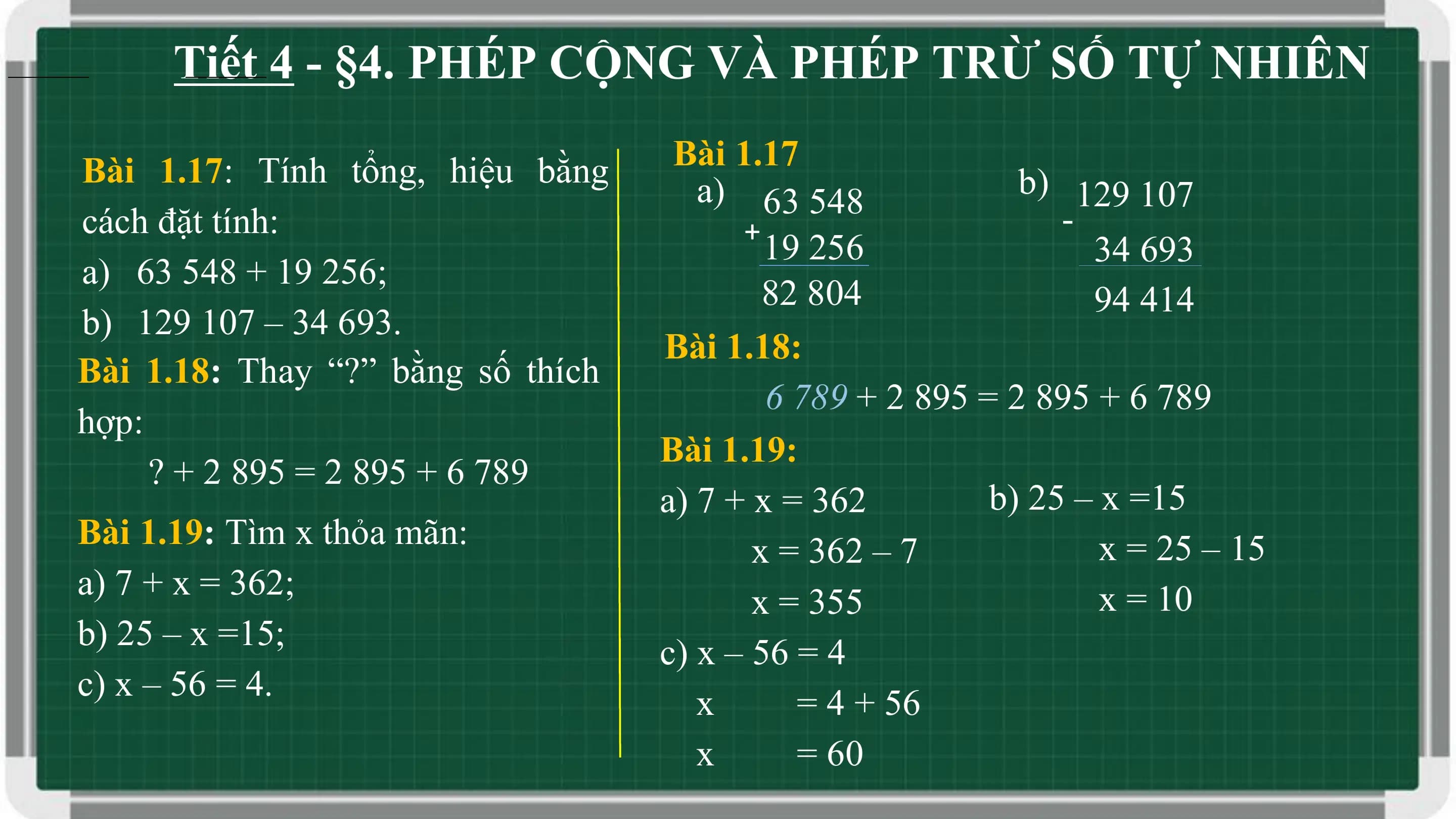 Tiết 4 - §4. PHÉP CỘNG VÀ PHÉP TRỪ SỐ TỰ NHIÊN

Bài 1.17: Tính tổng, hiệu bằng Bài 1.17
 a) 63 548 b) 129 107
cách đặt tính: + -
 19 256 34 693
a) 63 548 + 19 256;
 82 804 94 414
b) 129 107 – 34 693.
 Bài 1.18:
Bài 1.18: Thay “?” bằng số thích
 6 789 + 2 895 = 2 895 + 6 789
hợp:
 Bài 1.19:
 ? + 2 895 = 2 895 + 6 789
 a) 7 + x = 362 b) 25 – x =15
Bài 1.19: Tìm x thỏa mãn: x = 25 – 15
 x = 362 – 7
a) 7 + x = 362; x = 10
 x = 355
b) 25 – x =15;
 c) x – 56 = 4
c) x – 56 = 4.
 x = 4 + 56
 x = 60
