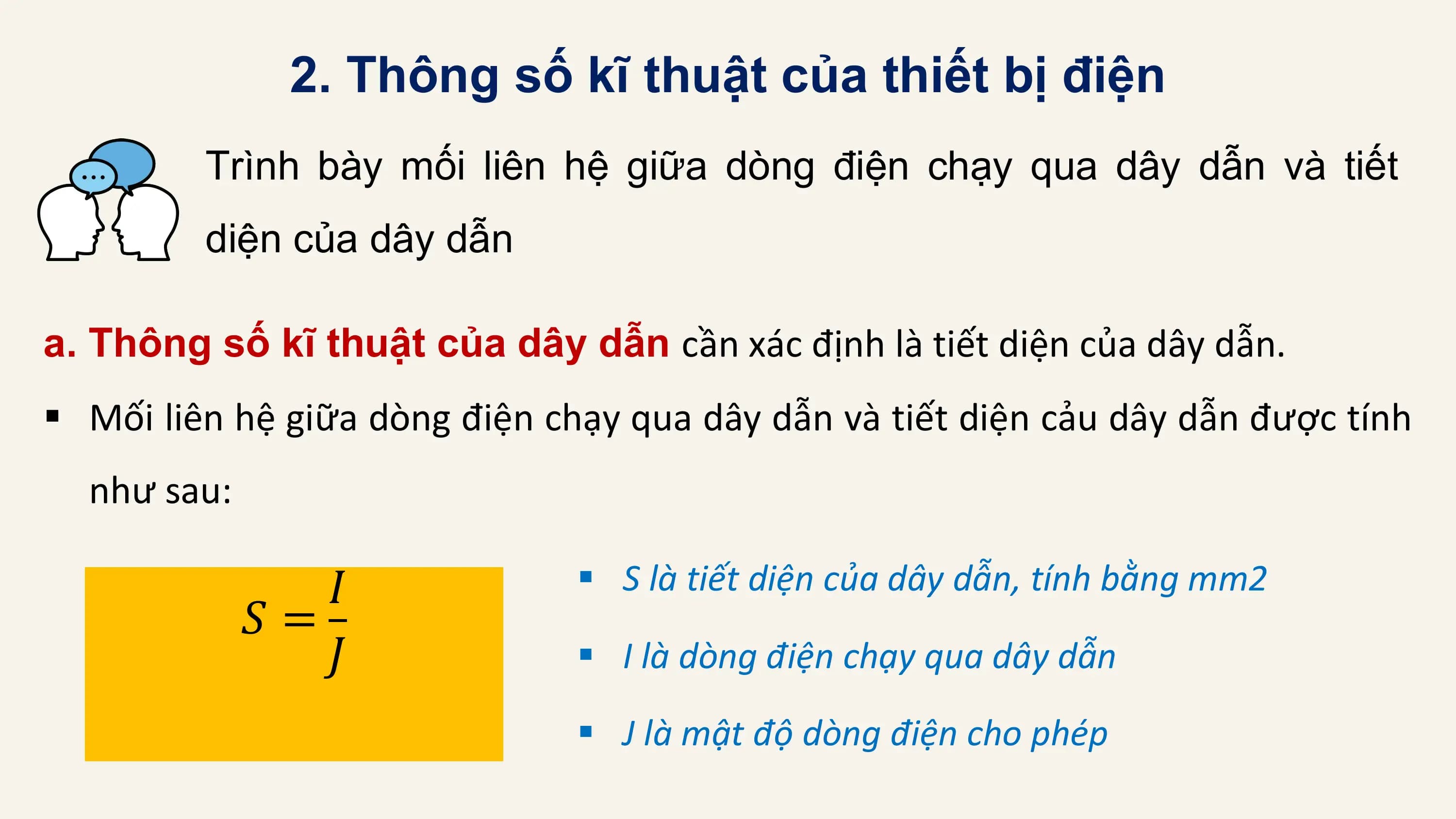 2. Thông số kĩ thuật của thiết bị điện
 Trình bày mối liên hệ giữa dòng điện chạy qua dây dẫn và tiết
 diện của dây dẫn

a. Thông số kĩ thuật của dây dẫn cần xác định là tiết diện của dây dẫn.
§ Mối liên hệ giữa dòng điện chạy qua dây dẫn và tiết diện cảu dây dẫn được tính
 như sau:

 𝐼 § S là tiết diện của dây dẫn, tính bằng mm2
 𝑆=
 𝐽 § I là dòng điện chạy qua dây dẫn

 § J là mật độ dòng điện cho phép
