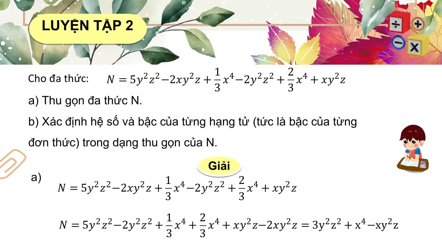 LUYỆN TẬP 2

 1 2
Cho đa thức: 𝑁 = 5𝑦2 𝑧2 −2𝑥𝑦2 𝑧 + 𝑥4 −2𝑦2 𝑧2 + 𝑥4 + 𝑥𝑦2 𝑧
 3 3
a) Thu gọn đa thức N.
b) Xác định hệ số và bậc của từng hạng tử (tức là bậc của từng
đơn thức) trong dạng thu gọn của N.

 Giải
a) 1 2
 𝑁 = 5𝑦2 𝑧2 −2𝑥𝑦2 𝑧 + 𝑥4 −2𝑦2 𝑧2 + 𝑥4 + 𝑥𝑦2 𝑧
 3 3
 1 2
 𝑁 = 5𝑦2 𝑧2 −2𝑦2 𝑧2 + 𝑥4 + 𝑥4 + 𝑥𝑦2 𝑧−2𝑥𝑦2 𝑧 = 3y2 z2 + x4 −xy2 z
 3 3