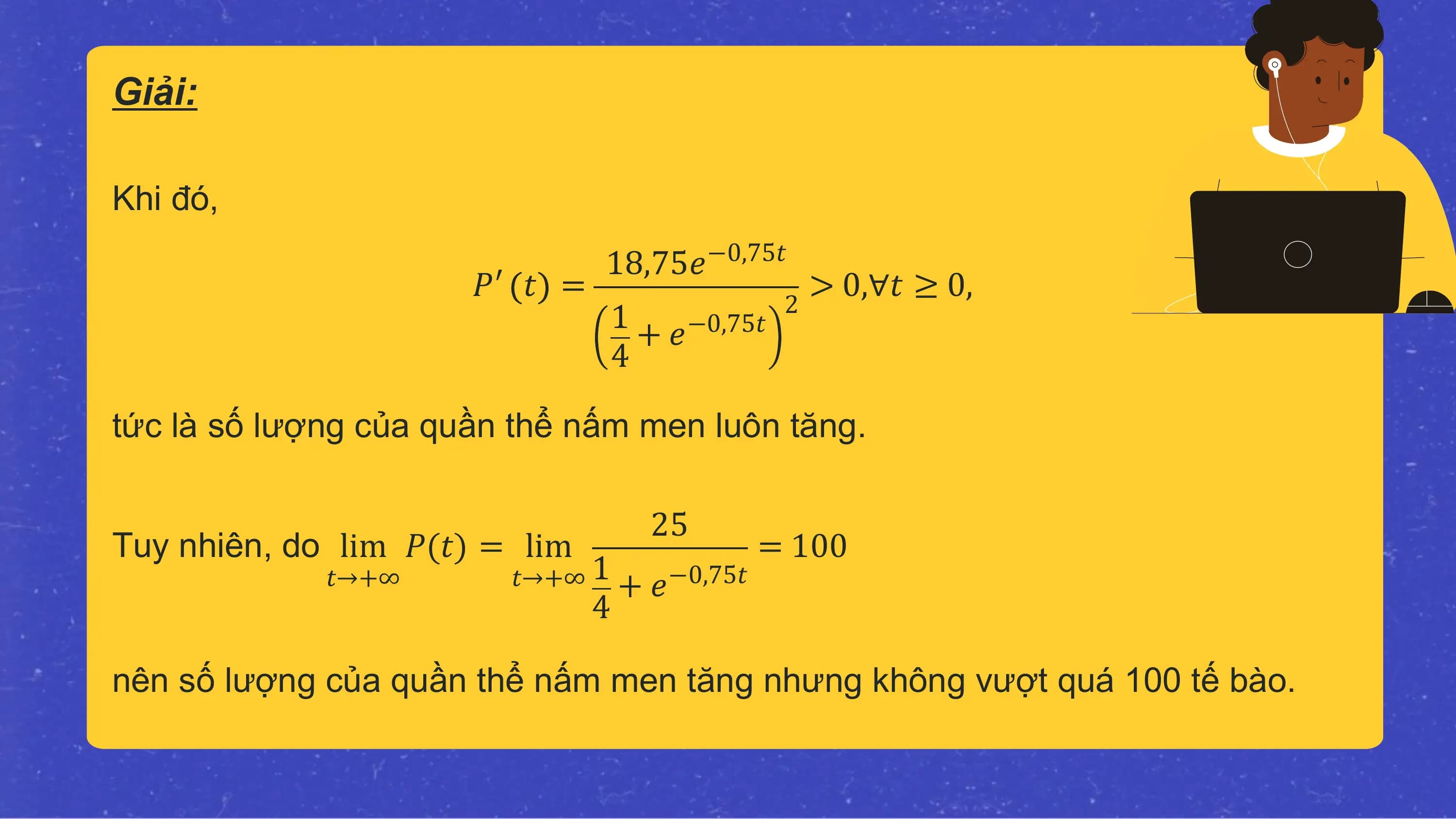 Giải:

Khi đó,
 18,75𝑒−0,75𝑡
 𝑃′ 𝑡 = 2
 > 0,∀𝑡 ≥ 0,
 1 + 𝑒−0,75𝑡
 4

tức là số lượng của quần thể nấm men luôn tăng.

 25
Tuy nhiên, do lim 𝑃(𝑡) = lim = 100
 𝑡→+∞ 𝑡→+∞ 1 + 𝑒 −0,75𝑡
 4

nên số lượng của quần thể nấm men tăng nhưng không vượt quá 100 tế bào.