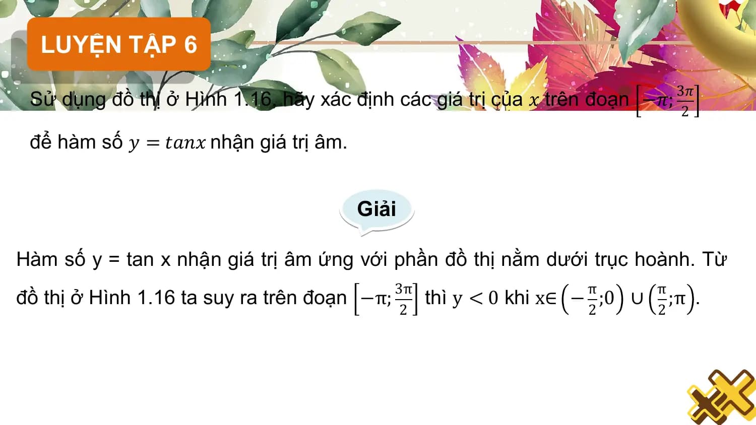 LUYỆN TẬP 6
 3𝜋
 Sử dụng đồ thị ở Hình 1.16, hãy xác định các giá trị của 𝑥 trên đoạn −𝜋;
 2

 để hàm số 𝑦 = 𝑡𝑎𝑛𝑥 nhận giá trị âm.

 Giải

Hàm số y = tan x nhận giá trị âm ứng với phần đồ thị nằm dưới trục hoành. Từ
 3π π π
đồ thị ở Hình 1.16 ta suy ra trên đoạn −π; thì y < 0 khi x∈ − ;0 ∪ ;π .
 2 2 2