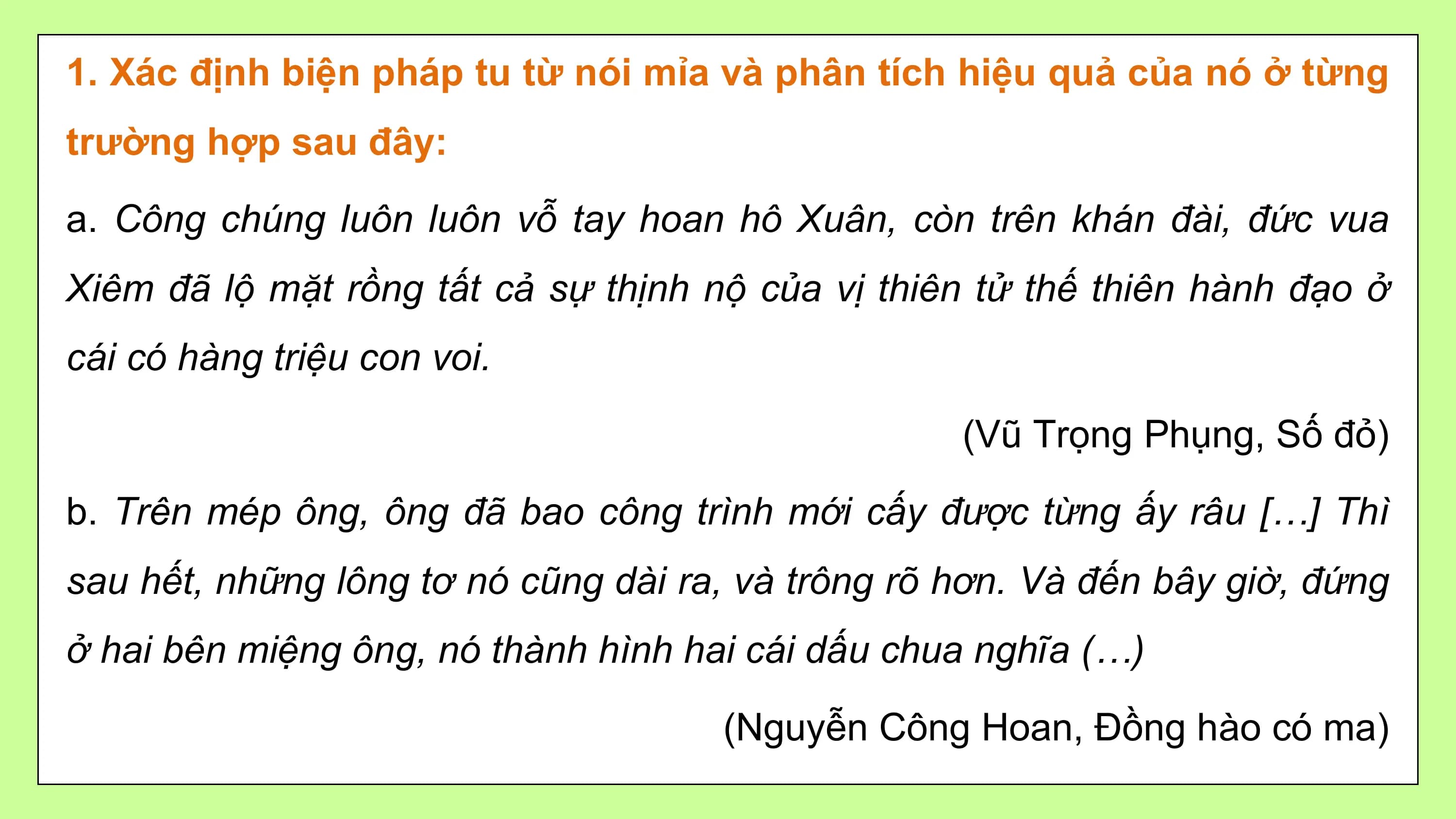 1. Xác định biện pháp tu từ nói mỉa và phân tích hiệu quả của nó ở từng
trường hợp sau đây:

a. Công chúng luôn luôn vỗ tay hoan hô Xuân, còn trên khán đài, đức vua
Xiêm đã lộ mặt rồng tất cả sự thịnh nộ của vị thiên tử thế thiên hành đạo ở
cái có hàng triệu con voi.

 (Vũ Trọng Phụng, Số đỏ)

b. Trên mép ông, ông đã bao công trình mới cấy được từng ấy râu […] Thì
sau hết, những lông tơ nó cũng dài ra, và trông rõ hơn. Và đến bây giờ, đứng
ở hai bên miệng ông, nó thành hình hai cái dấu chua nghĩa (…)

 (Nguyễn Công Hoan, Đồng hào có ma)