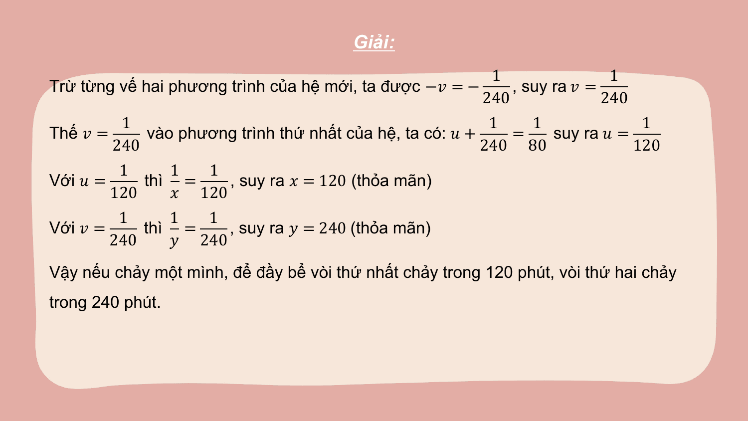 Giải:
 1 1
Trừ từng vế hai phương trình của hệ mới, ta được −? = − , suy ra ? =
 240 240
 1 1 1 1
Thế ? = vào phương trình thứ nhất của hệ, ta có: ? + = suy ra ? =
 240 240 80 120
 1 1 1
Với ? = thì = , suy ra ? = 120 (thỏa mãn)
 120 ? 120
 1 1 1
Với ? = thì = , suy ra ? = 240 (thỏa mãn)
 240 ? 240
Vậy nếu chảy một mình, để đầy bể vòi thứ nhất chảy trong 120 phút, vòi thứ hai chảy
trong 240 phút.