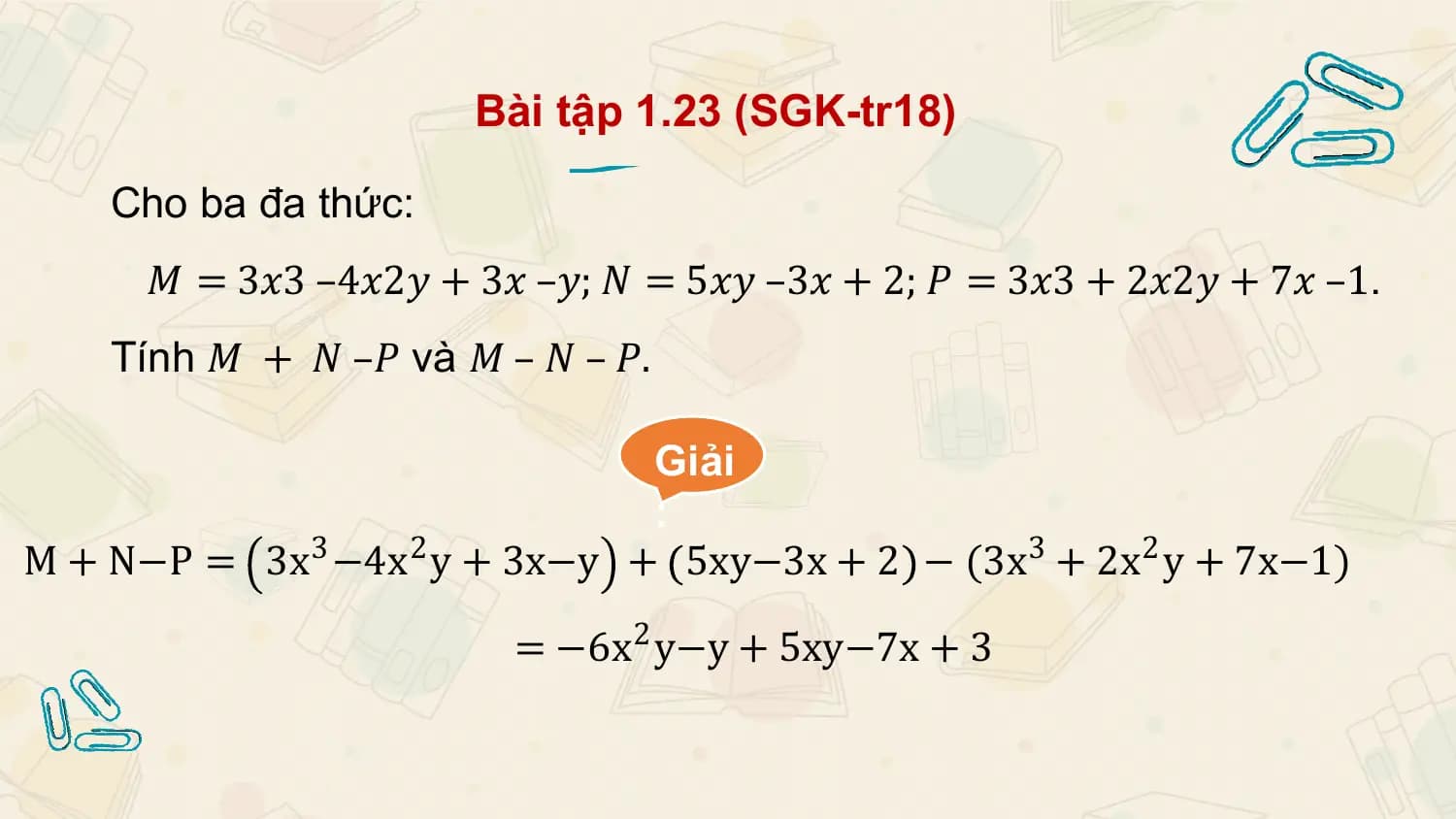 Bài tập 1.23 (SGK-tr18)

 Cho ba đa thức:
 𝑀 = 3𝑥3 –4𝑥2𝑦 + 3𝑥 –𝑦; 𝑁 = 5𝑥𝑦 –3𝑥 + 2; 𝑃 = 3𝑥3 + 2𝑥2𝑦 + 7𝑥 –1.
 Tính 𝑀 + 𝑁 –𝑃 và 𝑀 – 𝑁 – 𝑃.

 Giải
 :
M + N−P = 3x3 −4x2 y + 3x−y + 5xy−3x + 2 − (3x3 + 2x2 y + 7x−1)

 = −6x 2 y−y + 5xy−7x + 3