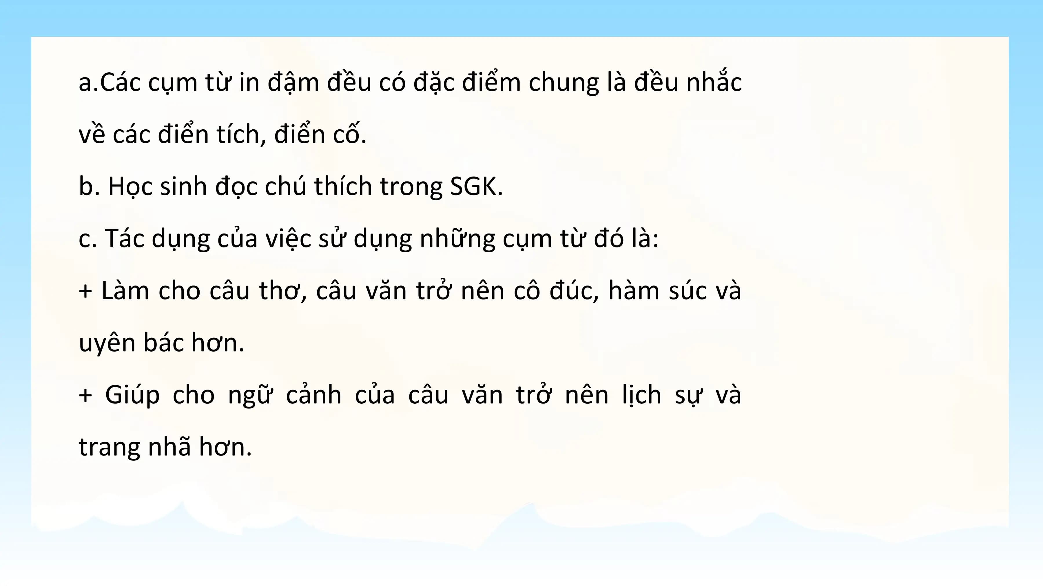 a.Các cụm từ in đậm đều có đặc điểm chung là đều nhắc
về các điển tích, điển cố.
b. Học sinh đọc chú thích trong SGK.
c. Tác dụng của việc sử dụng những cụm từ đó là:
+ Làm cho câu thơ, câu văn trở nên cô đúc, hàm súc và
uyên bác hơn.
+ Giúp cho ngữ cảnh của câu văn trở nên lịch sự và
trang nhã hơn.