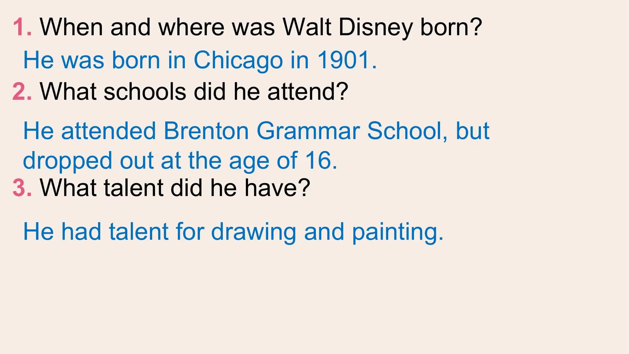 1. When and where was Walt Disney born?
 He was born in Chicago in 1901.
2. What schools did he attend?
 He attended Brenton Grammar School, but
 dropped out at the age of 16.
3. What talent did he have?
He had talent for drawing and painting.