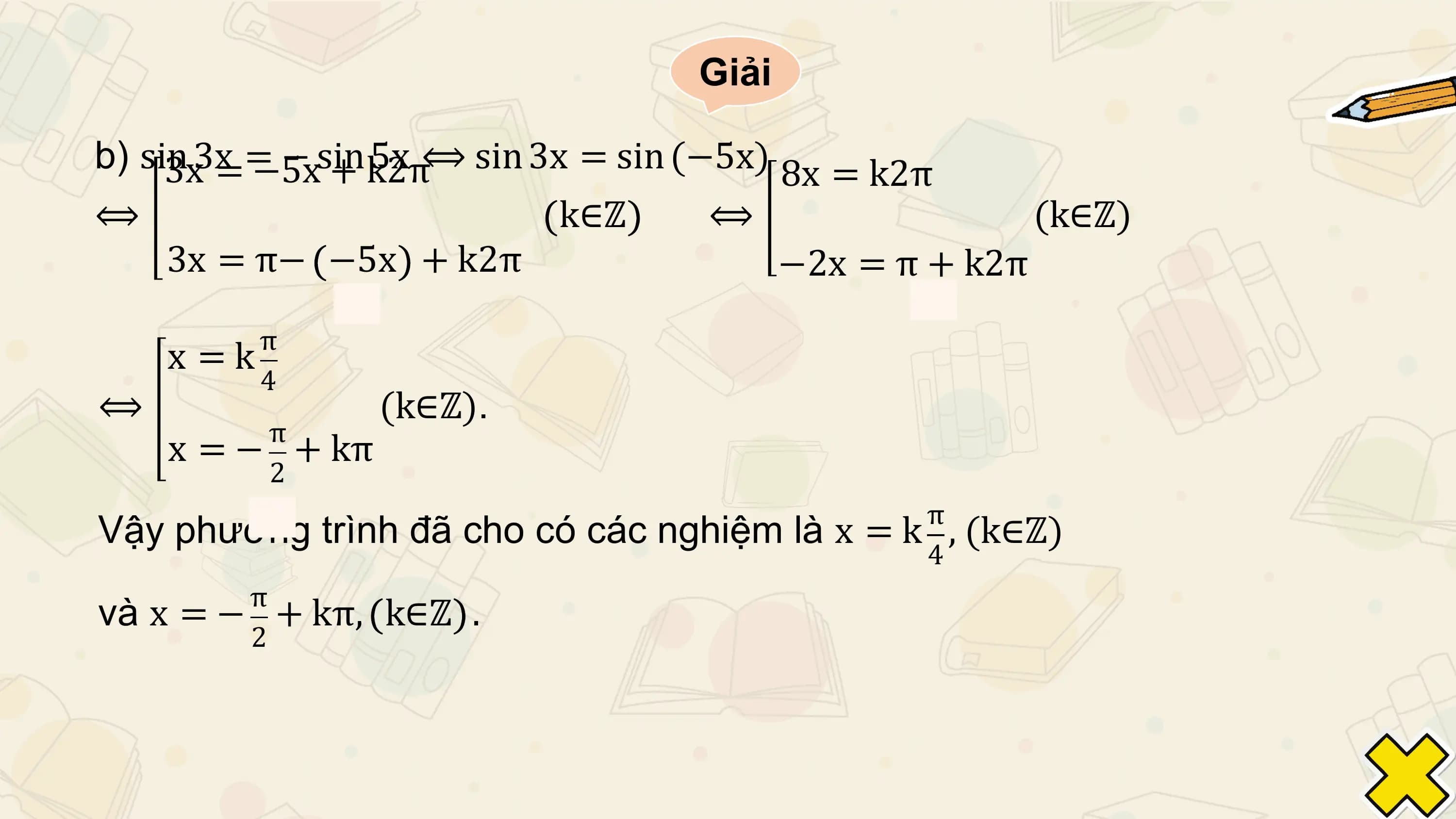 Giải

b) sin 3x = − sin 5x
 3x = −5x + k2π ⟺ sin 3x = sin (−5x) 8x = k2π
⟺ k∈ℤ ⟺ (k∈ℤ)
 3x = π− −5x + k2π −2x = π + k2π
 π
 x =k
 4
⟺ (k∈ℤ).
 π
 x = − + kπ
 2
 π
Vậy phương trình đã cho có các nghiệm là x = k , (k∈ℤ)
 4
 π
và x = − + kπ, k∈ℤ .
 2