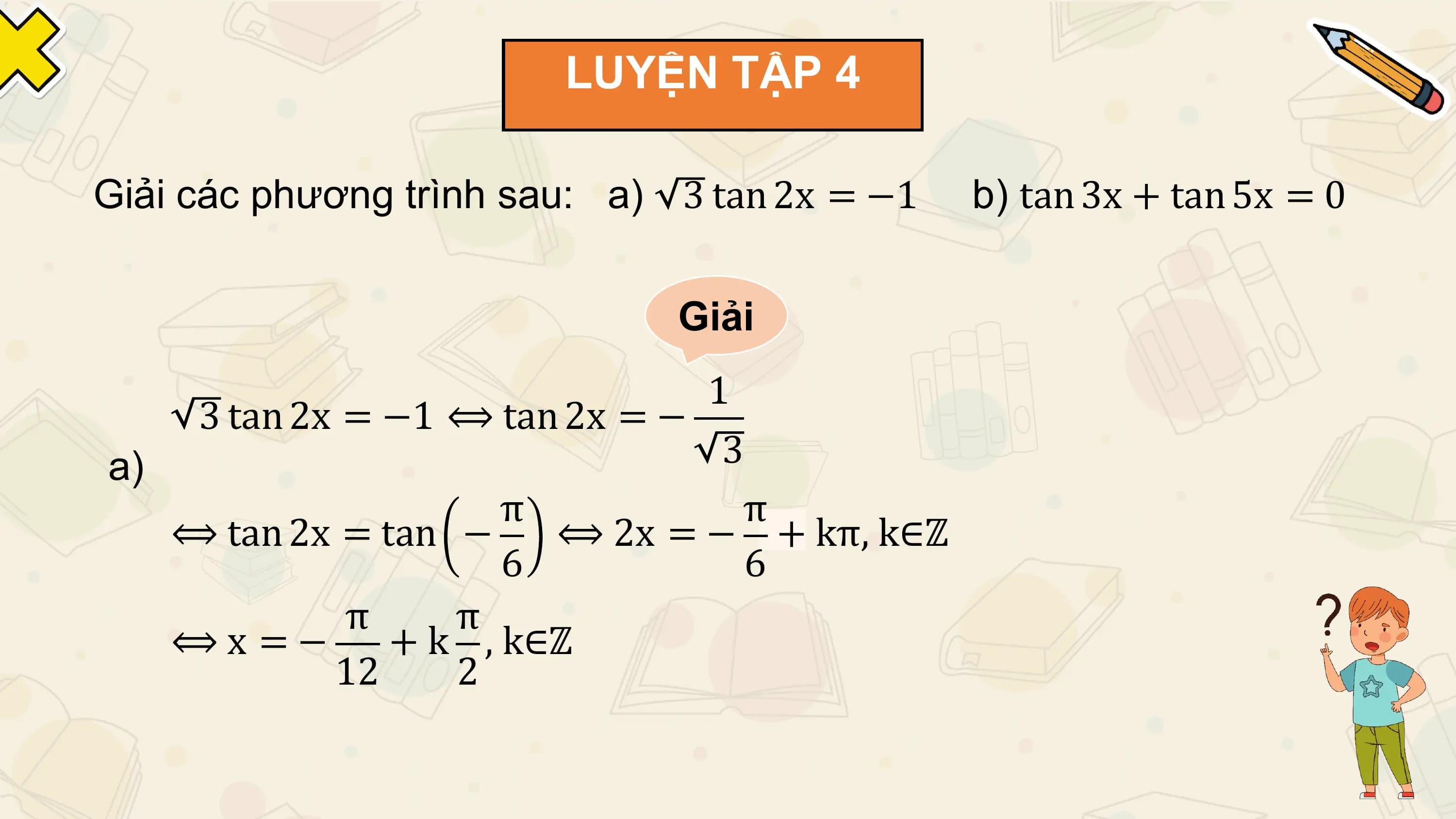 LUYỆN TẬP 4

Giải các phương trình sau: a) 3 tan 2x = −1 b) tan 3x + tan 5x = 0

 Giải
 1
 3 tan 2x = −1 ⟺ tan 2x = −
a) 3
 π π
 ⟺ tan 2x = tan − ⟺ 2x = − + kπ, k∈ℤ
 6 6
 π π
 ⟺x =− + k , k∈ℤ
 12 2