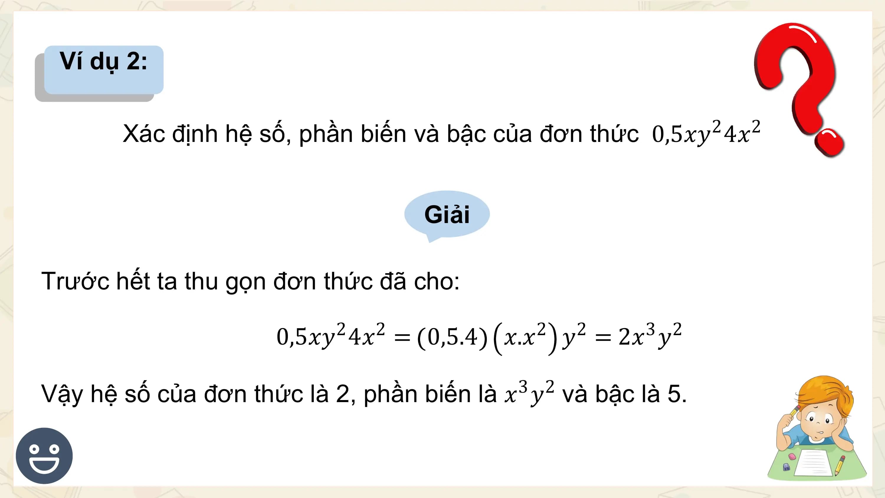 Ví dụ 2:

 2 2
 Xác định hệ số, phần biến và bậc của đơn thức 0,5𝑥𝑦 4𝑥

 Giải

Trước hết ta thu gọn đơn thức đã cho:
 2 2 2 2 3 2
 0,5𝑥𝑦 4𝑥 = 0,5.4 𝑥.𝑥 𝑦 = 2𝑥 𝑦
 3 2
Vậy hệ số của đơn thức là 2, phần biến là 𝑥 𝑦 và bậc là 5.